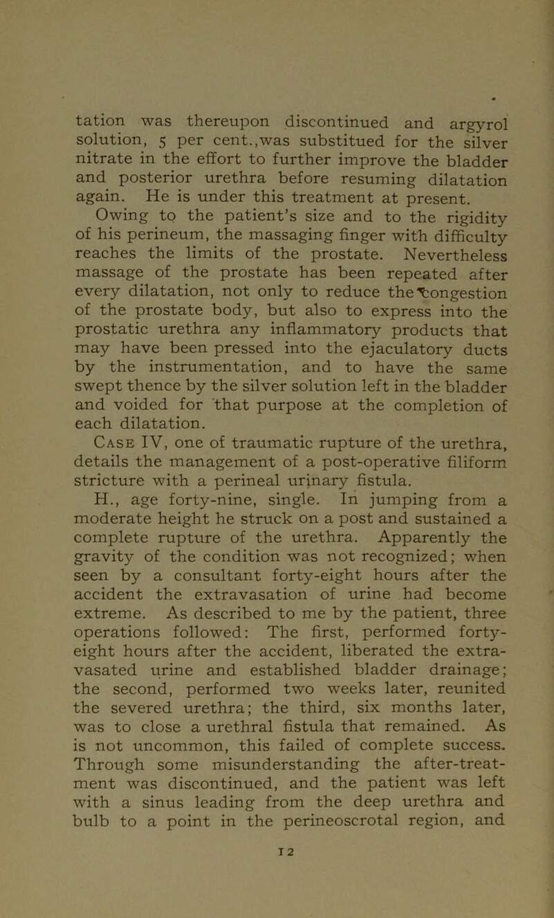 tation was thereupon discontinued and argyrol solution, 5 per cent.,was substitued for the silver nitrate in the effort to further improve the bladder and posterior urethra before resuming dilatation again. He is under this treatment at present. Owing to the patient’s size and to the rigidity of his perineum, the massaging finger with difficulty reaches the limits of the prostate. Nevertheless massage of the prostate has been repeated after every dilatation, not only to reduce the Congestion of the prostate body, but also to express into the prostatic urethra any inflammatory products that may have been pressed into the ejaculatory ducts by the instrumentation, and to have the same swept thence by the silver solution left in the bladder and voided for 'that purpose at the completion of each dilatation. Case IV, one of traumatic rupture of the urethra, details the management of a post-operative filiform stricture with a perineal urinary fistula. H., age forty-nine, single. In jumping from a moderate height he struck on a post and sustained a complete rupture of the urethra. Apparently the gravity of the condition was not recognized; when seen by a consultant forty-eight hours after the accident the extravasation of urine had become extreme. As described to me by the patient, three operations followed: The first, performed forty- eight hours after the accident, liberated the extra- vasated urine and established bladder drainage; the second, performed two weeks later, reunited the severed urethra; the third, six months later, was to close a urethral fistula that remained. As is not uncommon, this failed of complete success. Through some misunderstanding the after-treat- ment was discontinued, and the patient was left with a sinus leading from the deep urethra and bulb to a point in the perineoscrotal region, and T2