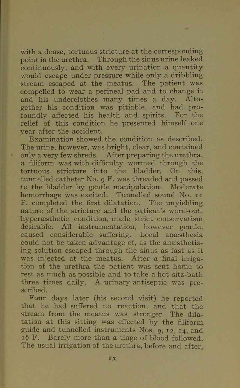 with a dense, tortuous stricture at the corresponding point in the urethra. Through the sinus urine leaked continuously, and with every urination a quantity would escape under pressure while only a dribbling stream escaped at the meatus. The patient was compelled to wear a perineal pad and to change it and his underclothes many times a day. Alto- gether his condition was pitiable, and had pro- foundly affected his health and spirits. For the relief of this condition he presented himself one year after the accident. Examination showed the condition as described. The urine, however, was bright, clear, and contained only a very few shreds. After preparing the urethra, a filiform was with difficulty wormed through the tortuous stricture into the bladder. On this, tunnelled catheter No. 9 F. was threaded and passed to the bladder by gentle manipulation. Moderate hemorrhage was excited. Tunnelled sound No. ii F. completed the first dilatation. The unyielding nature of the stricture and the patient’s worn-out, hyperaesthetic condition, made strict conservatism desirable. All instrumentation, however gentle, caused considerable suffering. Local anaesthesia could not be taken advantage of, as the anaesthetiz- ing solution escaped through the sinus as fast as it was injected at the meatus. After a final irriga- tion of the urethra the patient was sent home to rest as much as possible and to take a hot sitz-bath three times daily. A urinary antiseptic was pre- scribed. 'R'our days later (his second visit) he reported that he had suffered no reaction, and that the stream from the meatus was stronger The dila- tation at this sitting was effected by the filiform guide and tunnelled instruments Nos. 9, 12, 14, and 16 F. Barely more than a tinge of blood followed. The usual irrigation of the urethra, before and after.