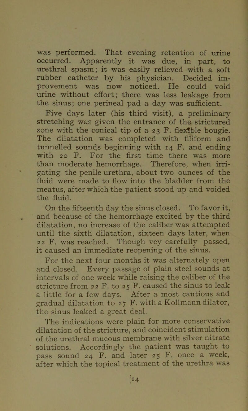 was performed. That evening retention of urine occurred. Apparently it was due, in part, to urethral spasm; it was easily relieved with a soft rubber catheter by his physician. Decided im- provement was now noticed. He could void urine without effort; there was less leakage from the sinus; one perineal pad a day was sufficient. Five days later (his third visit), a preliminary stretching was given the entrance of the strictured zone with the conical tip of a 23 F. flexible bougie. The dilatation was completed with Aliform and tunnelled sounds beginning with 14 F. and ending with 20 F. For the first time there was more than moderate hemorrhage. Therefore, when irri- gating the penile urethra, about two ounces of the fluid were made to flow into the bladder from the meatus, after which the patient stood up and voided the fluid. On the fifteenth day the sinus closed. To favor it, and because of the hemorrhage excited by the third dilatation, no increase of the caliber was attempted until the sixth dilatation, sixteen days later, when 22 F. was reached. Though vey carefully passed, it caused an imm.ediate reopening of the sinus. For the next four months it was alternately open and closed. Every passage of plain steel sounds at intervals of one week while raising the caliber of the stricture from 22 F. to 25 F. caused the sinus to leak a little for a few days. After a most cautious and gradual dilatation to 27 F. with a Kollmann dilator, the sinus leaked a great deal. The indications were plain for more conservative dilatation of the stricture, and coincident stimulation of the urethral mucous membrane with silver nitrate ' solutions. Accordingly the patient was taught to pass sound 24 F. and later 25 F. once a week, after which the topical treatment of the urethra was