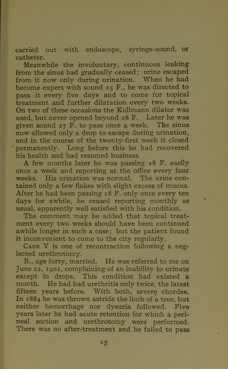 carried out with endoscope, syringe-sound, or catheter. Meanwhile the involuntary, continuous leaking from the sinus had gradually ceased; urine escaped from it now only during urination. When he had become expert with sound 25 F., he was directed to pass it every five days and to come for topical treatment and further dilatation every two weeks. On two of these occasions the Kollmann dilator was used, but never opened beyond 28 F. Later he was given sound 27 F. to pass once a week. The sinus now allowed only a drop to escape during urination, and in the course of the twenty-first week it closed ’ permanently. Long before this he had recovered his health and had resumed business. A few months later he was passing 28 F. easily once a week and reporting at the office every four weeks. His urination was normal. The urine con- tained only a few flakes with slight excess of mucus. After he had been passing 28 F. only once every ten days for awhile, he ceased reporting monthly as usual, apparently well satisfied with his condition. The comment may be added that topical treat- ment every two weeks should have been continued awhile longer in such a case; but the patient found it inconvenient to come to the city regularly. Case V is one of recontraction following a neg- lected urethrotomy. B., age forty, married. He was referred to me on June 22, 1901, complaining of an inability to urinate except in drops. This condition had existed a month. He had had urethritis only twice, the latest fifteen years before. With both, severe chordee. In 1884 he was thrown astride the limb of a tree, but neither hemorrhage nor dysuria followed. Five years later he had acute retention for which a peri- neal section and urethrotomy were performed. There was no after-treatment and he failed to pass IS