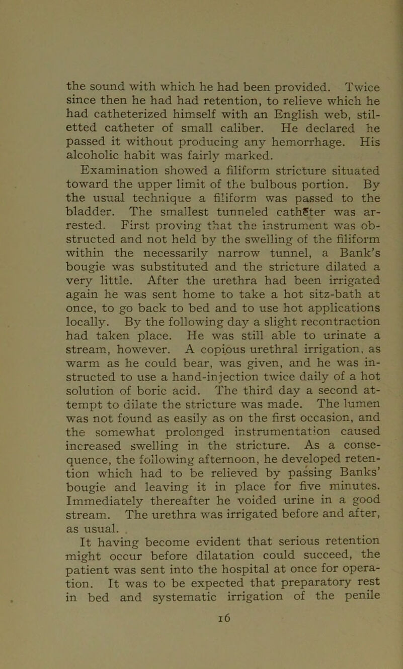 the sound with which he had been provided. Twice since then he had had retention, to relieve which he had catheterized himself with an English web, stil- etted catheter of small caliber. He declared he passed it without producing any hemorrhage. His alcoholic habit was fairly marked. Examination showed a filiform stricture situated toward the upper limit of the bulbous portion. By the usual technique a filiform was passed to the bladder. The smallest tunneled cathSter was ar- rested. First proving that the instrument was ob- structed and not held by the swelling of the filiform within the necessarily narrow tunnel, a Bank’s bougie was substituted and the stricture dilated a very little. After the urethra had been irrigated again he was sent home to take a hot sitz-bath at once, to go back to bed and to use hot applications locally. By the following da}'’ a slight recontraction had taken place. He was still able to urinate a stream, however. A copious urethral irrigation, as warm as he could bear, was given, and he was in- structed to use a hand-injection twice daily of a hot solution of boric acid. The third day a second at- tempt to dilate the stricture was made. The lumen was not found as easily as on the first occasion, and the somewhat prolonged instrumentation caused increased swelling in the stricture. As a conse- quence, the following afternoon, he developed reten- tion which had to be relieved by passing Banks’ bougie and leaving it in place for five minutes. Immediately thereafter he voided urine in a good stream. The urethra was irrigated before and after, as usual. It having become evident that serious retention might occur before dilatation could succeed, the patient was sent into the hospital at once for opera- tion. It was to be expected that preparatory rest in bed and systematic irrigation of the penile i6