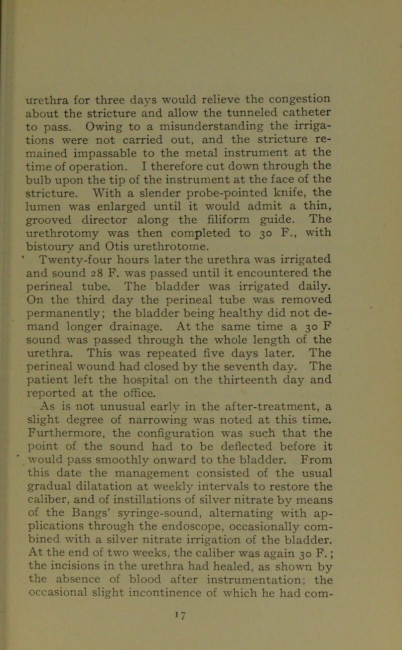 urethra for three days would relieve the congestion about the stricture and allow the tunneled catheter to pass. Owing to a misunderstanding the irriga- tions were not carried out, and the stricture re- mained impassable to the metal instrument at the time of operation. I therefore cut down through the bulb upon the tip of the instrument at the face of the stricture. With a slender probe-pointed knife, the lumen was enlarged until it would admit a thin, grooved director along the filiform guide. The urethrotomy was then completed to 30 F., with bistoury and Otis urethrotome. ’ Twenty-four hours later the urethra was irrigated and sound 28 F. was passed until it encountered the perineal tube. The bladder was irrigated daily. On the third day the perineal tube was removed permanently; the bladder being healthy did not de- mand longer drainage. At the same time a 30 F sound was passed through the whole length of the urethra. This was repeated five days later. The perineal wound had closed by the seventh day. The patient left the hospital on the thirteenth day and reported at the office. As is not unusual early in the after-treatment, a slight degree of narrowing was noted at this time. Furthermore, the configuration was such that the point of the sound had to be deflected before it would pass smoothly onward to the bladder. From this date the management consisted of the usual gradual dilatation at weekly intervals to restore the caliber, and of instillations of silver nitrate by means of the Bangs’ syringe-sound, alternating with ap- plications through the endoscope, occasionally com- bined with a silver nitrate irrigation of the bladder. At the end of two weeks, the caliber was again 30 F.; the incisions in the urethra had healed, as shown by the absence of blood after instrumentation; the occasional slight incontinence of which he had com-