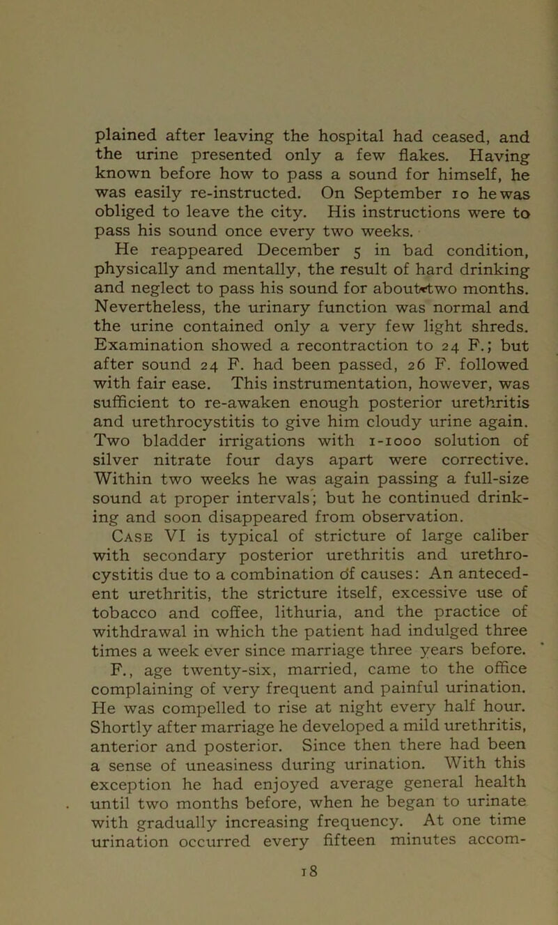 plained after leaving the hospital had ceased, and the urine presented only a few flakes. Having known before how to pass a sound for himself, he was easily re-instructed. On September lo he was obliged to leave the city. His instructions were to pass his sound once every two weeks. He reappeared December 5 in bad condition, physically and mentally, the result of hard drinking and neglect to pass his sound for about^two months. Nevertheless, the urinary function was normal and the urine contained only a very few light shreds. Examination showed a recontraction to 24 F.; but after sound 24 F. had been passed, 26 F. followed with fair ease. This instrumentation, however, was sufficient to re-awaken enough posterior urethritis and urethrocystitis to give him cloudy urine again. Two bladder irrigations with i-iooo solution of silver nitrate four days apart were corrective. Within two weeks he was again passing a full-size sound at proper intervals; but he continued drink- ing and soon disappeared from observation. Case VI is typical of stricture of large caliber with secondary posterior urethritis and urethro- cystitis due to a combination df causes: An anteced- ent urethritis, the stricture itself, excessive use of tobacco and coffee, lithuria, and the practice of withdrawal in which the patient had indulged three times a week ever since marriage three years before. F., age twenty-six, married, came to the office complaining of very frequent and painful urination. He was compelled to rise at night every half hour. Shortly after marriage he developed a mild urethritis, anterior and posterior. Since then there had been a sense of uneasiness during urination. With this exception he had enjoyed average general health until two months before, when he began to urinate with gradually increasing frequency. At one time urination occurred every fifteen minutes accom-