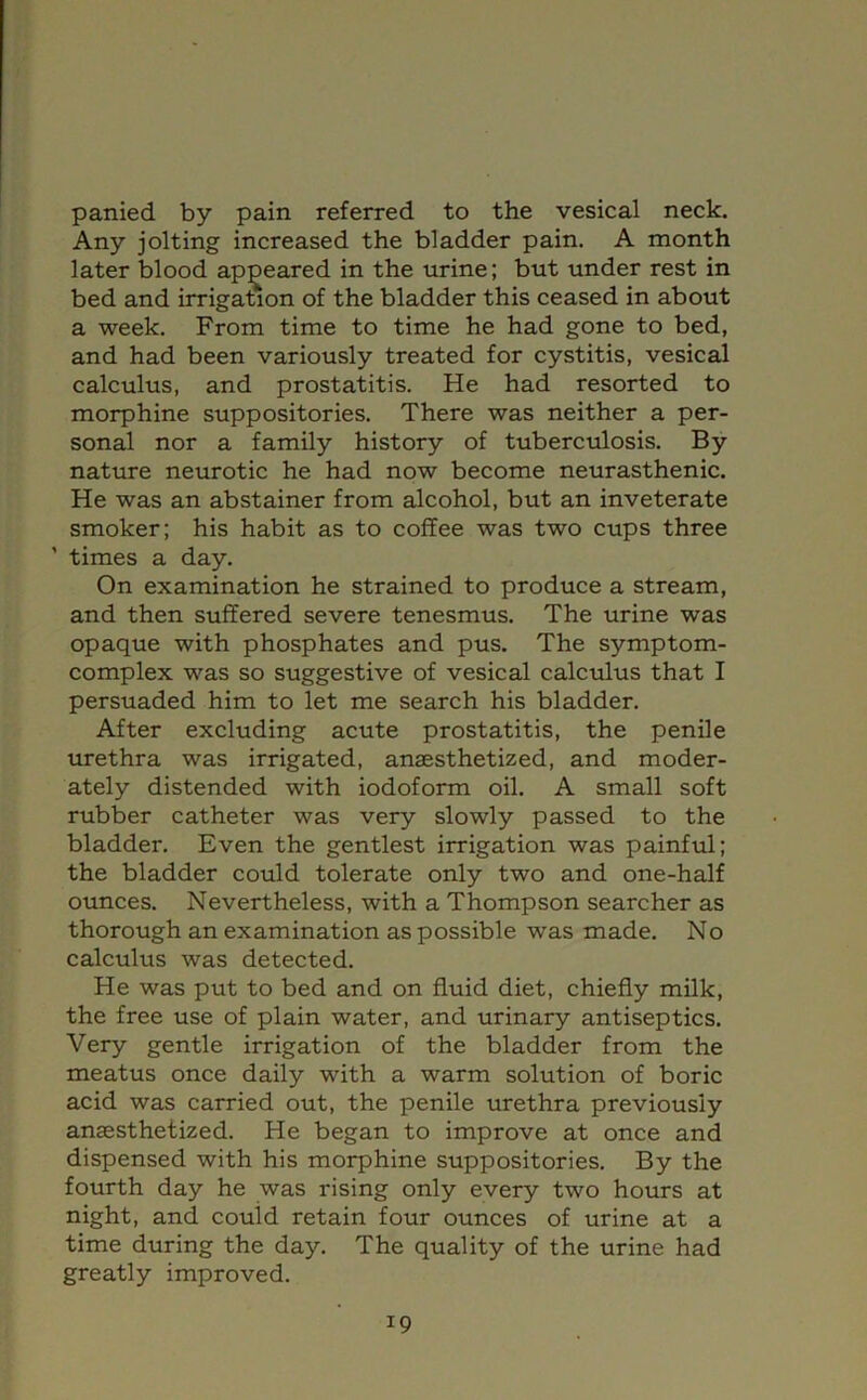 panied by pain referred to the vesical neck. Any jolting increased the bladder pain. A month later blood apj^eared in the urine; but under rest in bed and irrigation of the bladder this ceased in about a week. From time to time he had gone to bed, and had been variously treated for cystitis, vesical calculus, and prostatitis. He had resorted to morphine suppositories. There was neither a per- sonal nor a family history of tuberculosis. By nature neurotic he had now become neurasthenic. He was an abstainer from alcohol, but an inveterate smoker; his habit as to coffee was two cups three ’ times a day. On examination he strained to produce a stream, and then suffered severe tenesmus. The urine was opaque with phosphates and pus. The symptom- complex was so suggestive of vesical calculus that I persuaded him to let me search his bladder. After excluding acute prostatitis, the penile urethra was irrigated, anaesthetized, and moder- ately distended with iodoform oil. A small soft rubber catheter was very slowly passed to the bladder. Even the gentlest irrigation was painful; the bladder could tolerate only two and one-half ounces. Nevertheless, with a Thompson searcher as thorough an examination as possible was made. No calculus was detected. He was put to bed and on fluid diet, chiefly milk, the free use of plain water, and urinary antiseptics. Very gentle irrigation of the bladder from the meatus once daily with a warm solution of boric acid was carried out, the penile urethra previously anaesthetized. He began to improve at once and dispensed with his morphine suppositories. By the fourth day he was rising only every two hours at night, and couid retain four ounces of urine at a time during the day. The quality of the urine had greatly improved.