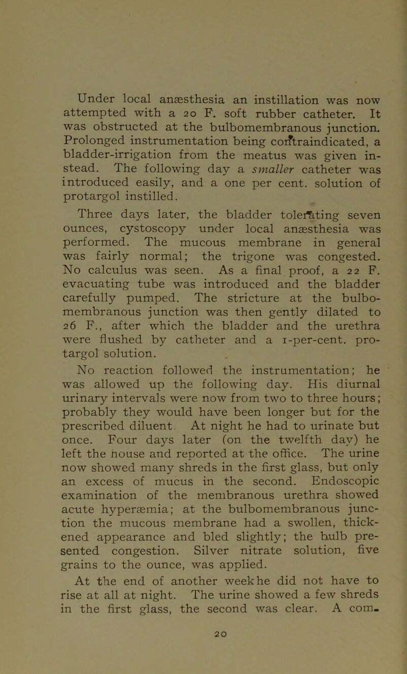 Under local anassthesia an instillation was now attempted with a 20 F. soft rubber catheter. It was obstructed at the bulbomembranous junction. Prolonged instrumentation being corftraindicated, a bladder-irrigation from the meatus was given in- stead. The following day a smaller catheter was introduced easily, and a one per cent, solution of protargol instilled. Three days later, the bladder tolei^ting seven ounces, cystoscopy under local anaesthesia was performed. The mucous membrane in general was fairly normal; the trigone was congested. No calculus was seen. As a final proof, a 22 F. evacuating tube was introduced and the bladder carefully pumped. The stricture at the bulbo- membranous junction was then gently dilated to 26 F., after which the bladder and the urethra were flushed by catheter and a i-per-cent, pro- targol solution. No reaction followed the instrumentation; he was allowed up the following day. His diurnal urinary intervals were now from two to three hours; probably they would have been longer but for the prescribed diluent At night he had to urinate but once. Four days later (on the twelfth day) he left the house and reported at the office. The urine now showed many shreds in the first glass, but only an excess of mucus in the second. Endoscopic examination of the membranous urethra showed acute hyperaemia; at the bulbomembranous junc- tion the mucous membrane had a swollen, thick- ened appearance and bled slightly; the bulb pre- sented congestion. Silver nitrate solution, five grains to the ounce, was applied. At the end of another week he did not have to rise at all at night. The urine showed a few shreds in the first glass, the second was clear. A com-
