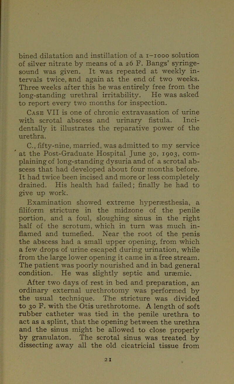 bined dilatation and instillation of a i-iooo solution of silver nitrate by means of a 26 F. Bangs’ syringe- sound was given. It was repeated at weekly in- tervals twice, and again at the end of two weeks. Three weeks after this he was entirely free from the long-standing urethral irritability. He was asked to report every two months for inspection. Case VII is one of chronic extravasation of urine with scrotal abscess and urinary fistula. Inci- dentally it illustrates the reparative power of the urethra. C., fifty-nine, married, was admitted to my service ^ at the Post-Graduate Hospital June 30, 1903, com- plaining of long-standing dysuria and of a scrotal ab- scess that had developed about four months before. It had twice been incised and more or less completely drained. His health had failed; finally he had to give up work. Examination showed extreme hyperresthesia, a filiform stricture in the midzone of the penile portion, and a foul, sloughing sinus in the right half of the scrotum, which in turn was much in- flamed and tumefied. Near the root of the penis the abscess had a small upper opening, from which a few drops of urine escaped during urination, while from the large lower opening it came in a free stream. The patient was poorly nourished and in bad general condition. He was slightly septic and uraemic. After two days of rest in bed and preparation, an ordinary external urethrotomy was performed by the usual technique. The stricture was divided to 30 F. with the Otis urethrotome. A length of soft rubber catheter was tied in the penile urethra to act as a splint, that the opening between the urethra and the sinus might be allowed to close properly by granulaton. The scrotal sinus was treated by dissecting away all the old cicatricial tissue from