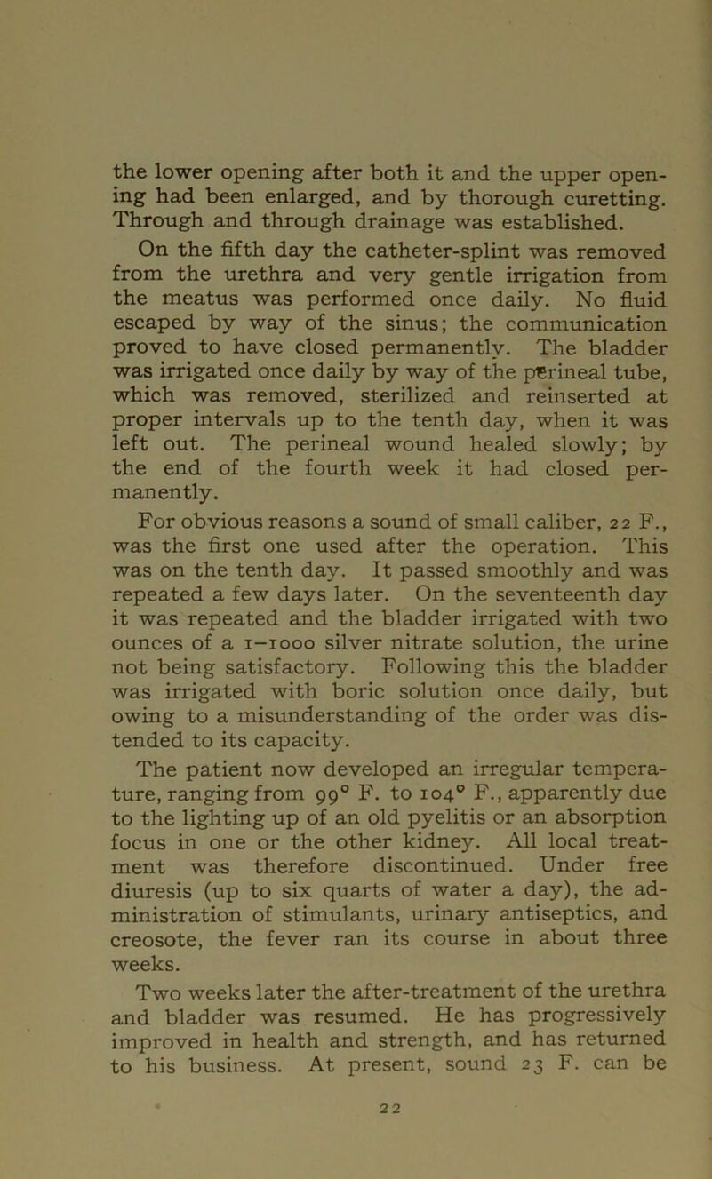 the lower opening after both it and the upper open- ing had been enlarged, and by thorough curetting. Through and through drainage was established. On the fifth day the catheter-splint was removed from the urethra and very gentle irrigation from the meatus was performed once daily. No fluid escaped by way of the sinus; the communication proved to have closed permanently. The bladder was irrigated once daily by way of the pi5rineal tube, which was removed, sterilized and reinserted at proper intervals up to the tenth day, when it was left out. The perineal wound healed slowly; by the end of the fourth week it had closed per- manently. For obvious reasons a sound of small caliber, 22 F., was the first one used after the operation. This was on the tenth day. It passed smoothly and was repeated a few days later. On the seventeenth day it was repeated and the bladder irrigated with two ounces of a i-iooo silver nitrate solution, the urine not being satisfactory. Following this the bladder was irrigated with boric solution once daily, but owing to a misunderstanding of the order was dis- tended to its capacity. The patient now developed an irregular tempera- ture, ranging from 99° F. to 104® F., apparently due to the lighting up of an old pyelitis or an absorption focus in one or the other kidney. All local treat- ment was therefore discontinued. Under free diuresis (up to six quarts of water a day), the ad- ministration of stimulants, urinary antiseptics, and creosote, the fever ran its course in about three weeks. Two weeks later the after-treatment of the urethra and bladder was resumed. He has progressively improved in health and strength, and has returned to his business. At present, sound 23 F. can be