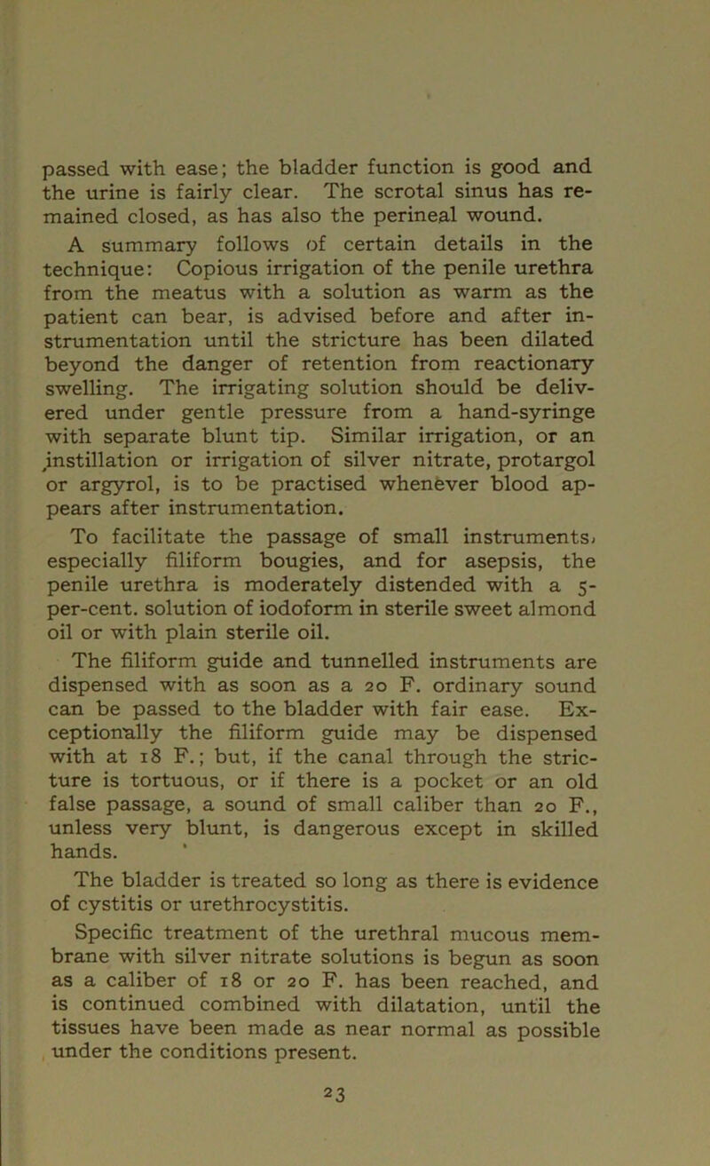 passed with ease; the bladder function is good and the urine is fairly clear. The scrotal sinus has re- mained closed, as has also the perineal wound. A summary follows of certain details in the technique: Copious irrigation of the penile urethra from the meatus with a solution as warm as the patient can bear, is advised before and after in- strumentation until the stricture has been dilated beyond the danger of retention from reactionary swelling. The irrigating solution should be deliv- ered under gentle pressure from a hand-syringe with separate blunt tip. Similar irrigation, or an mstillation or irrigation of silver nitrate, protargol or argyrol, is to be practised whenfever blood ap- pears after instrumentation. To facilitate the passage of small instrumentSi especially filiform bougies, and for asepsis, the penile urethra is moderately distended with a $- per-cent, solution of iodoform in sterile sweet almond oil or with plain sterile oil. The filiform guide and tunnelled instruments are dispensed with as soon as a 20 F. ordinary sound can be passed to the bladder with fair ease. Ex- ceptionally the filiform g^ide may be dispensed with at 18 F.; but, if the canal through the stric- ture is tortuous, or if there is a pocket or an old false passage, a sound of small caliber than 20 F., unless very blunt, is dangerous except in skilled hands. The bladder is treated so long as there is evidence of cystitis or urethrocystitis. Specific treatment of the urethral mucous mem- brane with silver nitrate solutions is begun as soon as a caliber of 18 or 20 F. has been reached, and is continued combined with dilatation, until the tissues have been made as near normal as possible , under the conditions present.