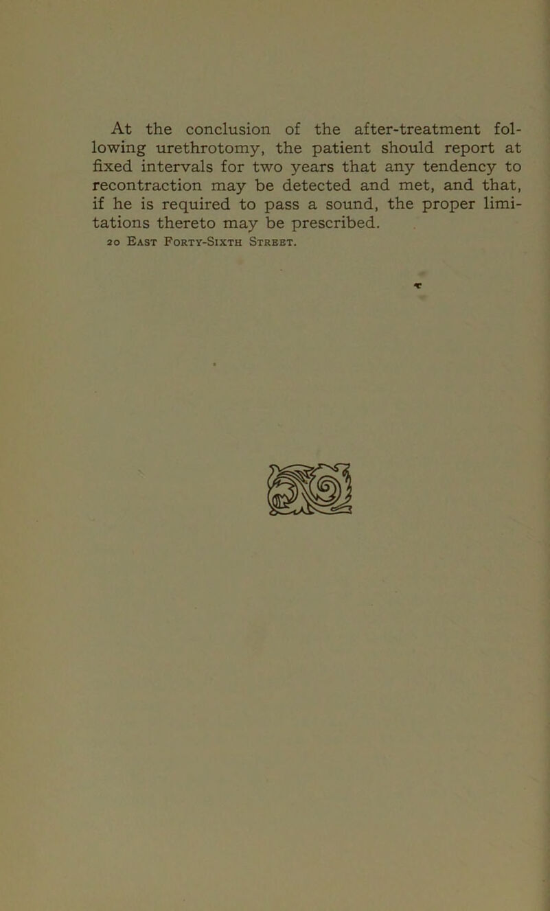 At the conclusion of the after-treatment fol- lowing tirethrotomy, the patient should report at fixed intervals for two years that any tendency to recontraction may be detected and met, and that, if he is required to pass a sound, the proper limi- tations thereto may be prescribed. 20 East Forty-Sixth Street.