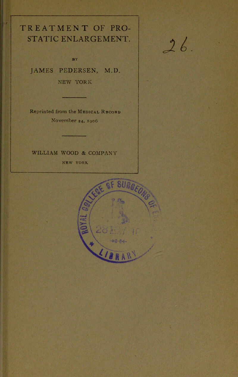 TREATMENT OF PRO- STATIC ENLARGEMENT. BV JAMES PEDERSEN, M.D. NEW YORK Reprinted from the Mkdical Rkcohd November 24, 1006 WILLIAM WOOD & COMPANY NEW YORK