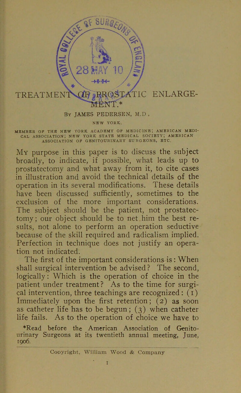 MEMBER OP THE NEW YORK ACADEMY OP MEDICINE; AMERICAN MEDI- CAL association; new york state medical society; American ASSOCIATION OP GENITOURINARY SURGEONS, ETC. My purpose in this paper is to discuss the subject broadly, to indicate, if possible, what leads up to prostatectomy and what away from it, to cite cases in illustration and avoid the technical details of the operation in its several modifications. These details have been discussed sufficiently, sometimes to the exclusion of the more important considerations. The subject should be the patient, not prostatec- tomy; our object should be to net him the best re- sults, not alone to perform an operation seductive because of the skill required and radicalism implied. Perfection in technique does not justify an opera- tion not indicated. The first of the important considerations is: When shall surgical intervention be advised ? The second, logically: Which is the operation of choice in the patient under treatment? As to the time for surgi- cal intervention, three teachings are recognized: (i) Immediately upon the first retention; (2) as soon as catheter life has to be begun; (3) when catheter life fails. As to the operation of choice we have to *Read before the American Association of Genito- urinary Surgeons at its twentieth annual meeting, June, 1906. Copyright, William Wood & Company T