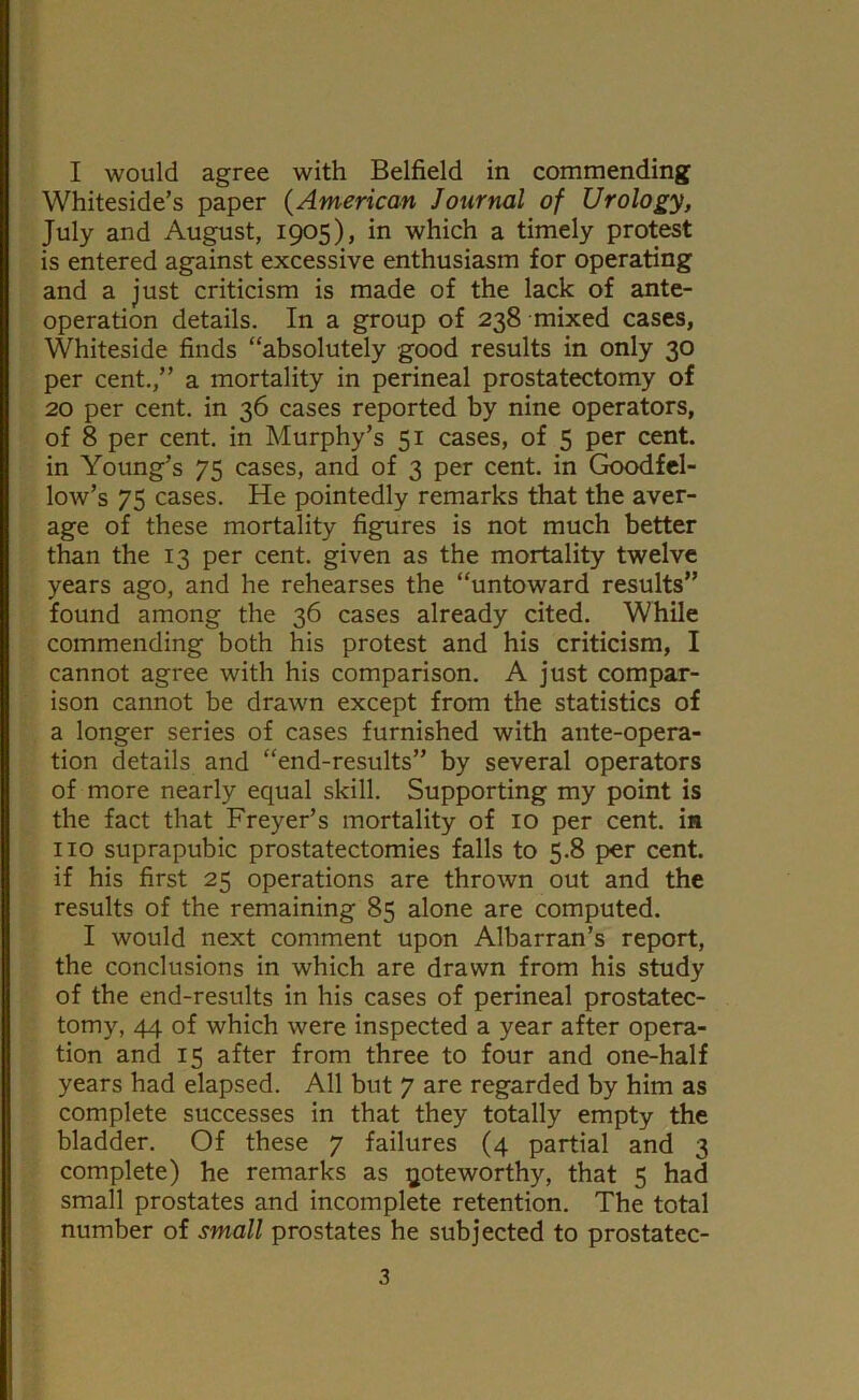 Whiteside’s paper {American Journal of Urology, July and August, 1905), in which a timely protest is entered against excessive enthusiasm for operating and a just criticism is made of the lack of ante- operation details. In a group of 238 mixed cases, Whiteside finds “absolutely good results in only 30 per cent.,” a mortality in perineal prostatectomy of 20 per cent, in 36 cases reported by nine operators, of 8 per cent, in Murphy’s 51 cases, of 5 per cent, in Young’s 75 cases, and of 3 per cent, in Goodfcl- low’s 75 cases. He pointedly remarks that the aver- age of these mortality figures is not much better than the 13 per cent, given as the mortality twelve years ago, and he rehearses the “untoward results” found among the 36 cases already cited. While commending both his protest and his criticism, I cannot agree with his comparison. A just compar- ison cannot be drawn except from the statistics of a longer series of cases furnished with ante-opera- tion details and “end-results” by several operators of more nearly equal skill. Supporting my point is the fact that Freyer’s mortality of 10 per cent, in no suprapubic prostatectomies falls to 5.8 per cent, if his first 25 operations are thrown out and the results of the remaining 85 alone are computed. I would next comment upon Albarran’s report, the conclusions in which are drawn from his study of the end-results in his cases of perineal prostatec- tomy, 44 of which were inspected a year after opera- tion and 15 after from three to four and one-half years had elapsed. All but 7 are regarded by him as complete successes in that they totally empty the bladder. Of these 7 failures (4 partial and 3 complete) he remarks as noteworthy, that 5 had small prostates and incomplete retention. The total number of small prostates he subjected to prostatec- 3