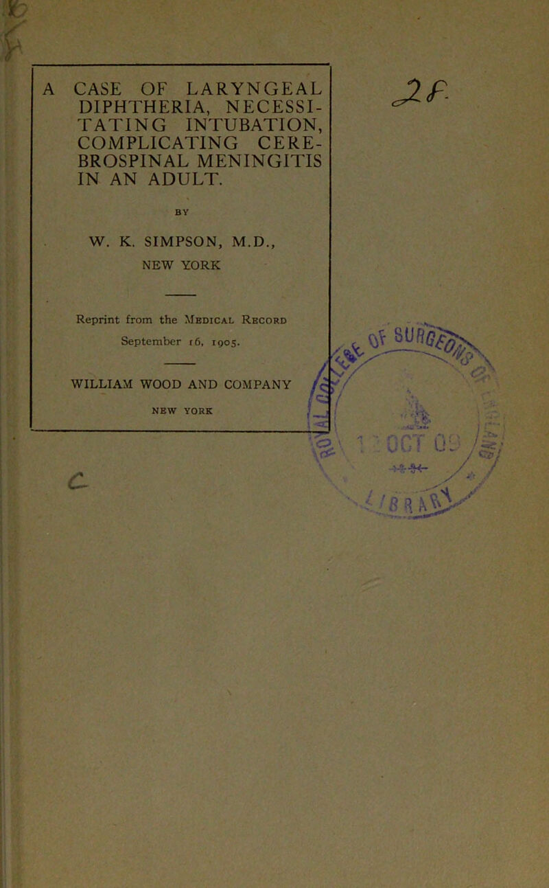 CASE OF LARYNGEAL DIPHTHERIA, NECESSI- TATING INTUBATION, COMPLICATING CERE- BROSPINAL MENINGITIS IN AN ADULT. BY W. K. SIMPSON, M.D., NEW YORK Reprint from the Medical Record September i6, 1905. WILLIAM WOOD AND COMPANY new YORK J-f Of i U . ■r-H- - R A