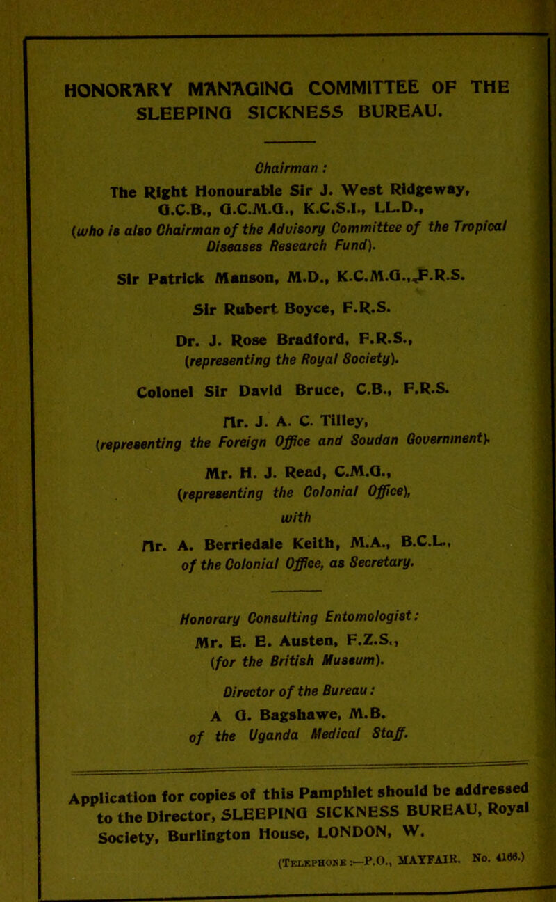 HONORARY MANAGING COMMITTEE OF THE SLEEPING SICKNESS BUREAU. Chairman: The Right Honourable Sir J. West Ridgeway, Q.C.B., O.C.M.Q., K.C.S.I., LL.D., (who is also Chairman of the Advisory Committee of the Tropical Diseases Research Fund). Sir Patrick Manson, M.D., K.C.M.G.,«F-R-S. Sir Rubert Boyce, F.R.S. Dr. J. Rose Bradford, F.R.S., (representing the Royal Society). Colonel Sir David Bruce, C.B., F.R.S. nr. J. A. C. Tilley, (representing the Foreign Office and Soudan Government). Mr. H. J. Read, C.M.Q., (representing the Colonial Office), with fir. A. Berriedale Keith, M.A., B.C.L., of the Colonial Office, as Secretary. Honorary Consulting Entomologist: Mr. E. E. Austen, F.Z.S., (for the British Museum). Director of the Bureau: A O. Bagshawe, M.B. of the Uganda Medical Staff. Application for copies of this Pamphlet should be addressed to the Director, SLEEPING SICKNESS BUREAU, Royal Society, Burlington House, LONDON, W. (Telkfkosks-P.O., MAYFAIR. No. 41*5.>