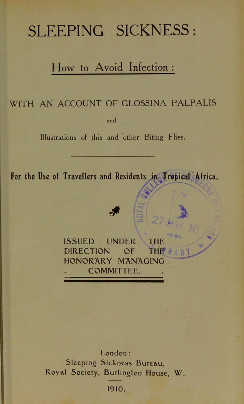 How to Avoid Infection : WITH AN ACCOUNT OF GLOSSINA PALPALIS and Illustrations of this and other Biting Flies. For the Use of Travellers and Residents in Tropical Africa. ISSUED UNDER THE DIRECTION OF THI? * HONOR'ARY MANAGING COMMITTEE. > London: Sleeping Sickness Bureau, Royal Society, Burlington House, W, 1910.