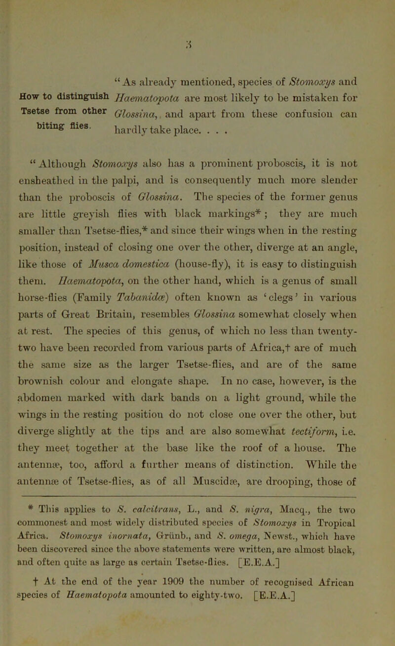 “ As already mentioned, species of Stomoxys and How to distinguish Jfaematopota are most likely to be mistaken for Tsetse from other Qlossina} and apart from these confusion can biting flies. hardly take place. . . . “ Although Stomoxys also has a prominent proboscis, it is not ensheatbed in the palpi, and is consequently much more slender than the proboscis of Glossina. The species of the former genus are little greyish flies with black markings*; they are much smaller than Tsetse-flies,* and since their wings when in the resting position, instead of closing one over the other, diverge at an angle, like those of Musca domestica (house-fly), it is easy to distinguish them. Haemaiopota, on the other hand, which is a genus of small horse-flies (Family Tabanidce) often known as ‘clegs’ in various parts of Great Britain, resembles Glossina somewhat closely when at rest. The species of this genus, of which no less than twenty- two have been recorded from various parts of Africa,+ are of much the same size as the larger Tsetse-flies, and are of the same brownish colour and elongate shape. In no case, however, is the abdomen marked with dark bands on a light ground, while the wings in the resting position do not close one over the other, but diverge slightly at the tips and are also somewhat tectiform, i.e. they meet together at the base like the roof of a house. The antennae, too, afford a further means of distinction. While the antennae of Tsetse-flies, as of all Muscidae, are drooping, those of * This applies to S. calcitrans, L., and S. nigra, Macq., the two commonest and most widely distributed species of Stomoxys in Tropical Africa. Stomoxys inornata, Grunb., and S. omega, Newst., which have been discovered since the above statements were written, are almost black, nnd often quite as large as certain Tsetse-flies. [E.E.A.] f At the end of the year 1909 the number of recognised African species of Haemaiopota amounted to eighty-two. [E.E.A.]