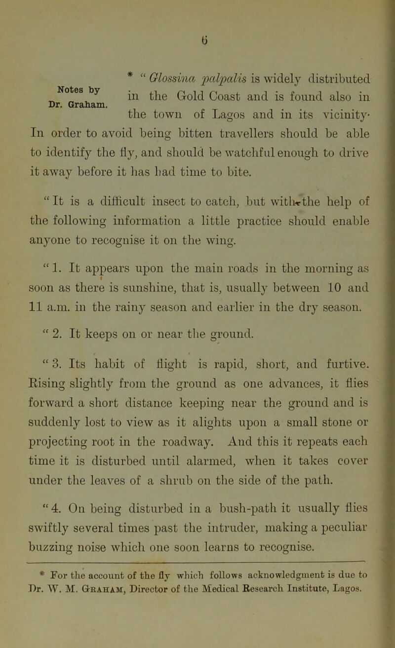 0 * “ Glossina palpalis is widely distributed Notes by Q.0pj Qoasf anc{ fs found also in Dr. Graham. the town of Lagos and in its vicinity- In order to avoid being bitten travellers should be able to identify the fly, and should be watchful enough to drive it away before it has had time to bite. “It is a difficult insect to catch, but with*the help of the following information a little practice should enable anyone to recognise it on the wing. “1. It appears upon the main roads in the morning as I soon as there is sunshine, that is, usually between 10 and 11 a.m. in the rainy season and earlier in the dry season. “ 2. It keeps on or near the ground. “ 3. Its habit of flight is rapid, short, and furtive. Rising slightly from the ground as one advances, it flies forward a short distance keeping near the ground and is suddenly lost to view as it alights upon a small stone or projecting root in the roadway. And this it repeats each time it is disturbed until alarmed, when it takes cover under the leaves of a shrub on the side of the path. “4. On being disturbed in a bush-path it usually flies swiftly several times past the intruder, making a peculiar buzzing noise which one soon learns to recognise. * For the account of the fly which follows acknowledgment is due to Dr. W. M. Graham, Director of the Medical Research Institute, Lagos.