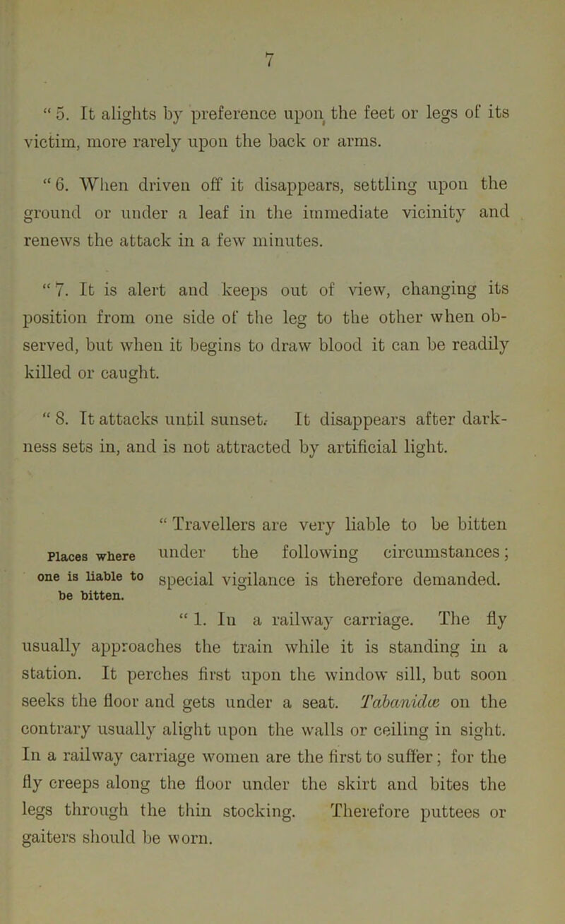 “ 5. It alights by preference upon the feet or legs of its victim, more rarely upon the hack or arms. “ 6. When driven off it disappears, settling upon the ground or under a leaf in the immediate vicinity and renews the attack in a few minutes. “ 7. It is alert and keeps out of view, changing its position from one side of the leg to the other when ob- served, but when it begins to draw blood it can be readily killed or caught. “ 8. It attacks until sunset.- It disappears after dark- ness sets in, and is not attracted by artificial light. “ Travellers are very liable to be bitten Places where under the following circumstances; one is liable to special vigilance is therefore demanded, be bitten. “ 1. In a railway carriage. The fly usually approaches the train while it is standing in a station. It perches first upon the window sill, but soon seeks the floor and gets under a seat. Tabanidce on the contrary usually alight upon the walls or ceiling in sight. In a railway carriage women are the first to suffer; for the fly creeps along the floor under the skirt and bites the legs through the thin stocking. Therefore puttees or gaiters should be worn.
