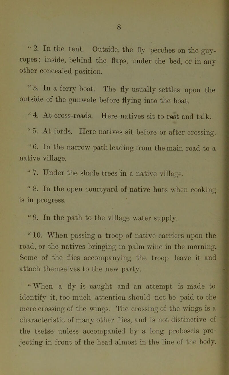 “ 2. In the tent. Outside, the fly perches on the guy- ropes ; inside, behind the flaps, under the bed, or in any other concealed position. “ 3. In a ferry boat. The fly usually settles upon the outside of the gunwale before flying into the boat. 4. At cross-roads. Here natives sit to rast and talk. “ 5. At fords. Here natives sit before or after crossing. “ 6- lu the narrow path leading from the main road to a native village. “ 7. Under the shade trees in a native village. “ 8. In the open courtyard of native huts when cooking is in progress. “ 9. In the path to the village water supply. “ 1.0. When passing a troop of native carriers upon the road, or the natives bringing in palm wine in the morning. Some of the flies accompanying the troop leave it and attach themselves to the new party. “ When a fly is caught and an attempt is made to identify it, too much attention should not be paid to the mere crossing of the wings. The crossing of the wings is a characteristic of many other flies, and is not distinctive of the tsetse unless accompanied by a long proboscis pro- jecting in front of the head almost in the line of the body.