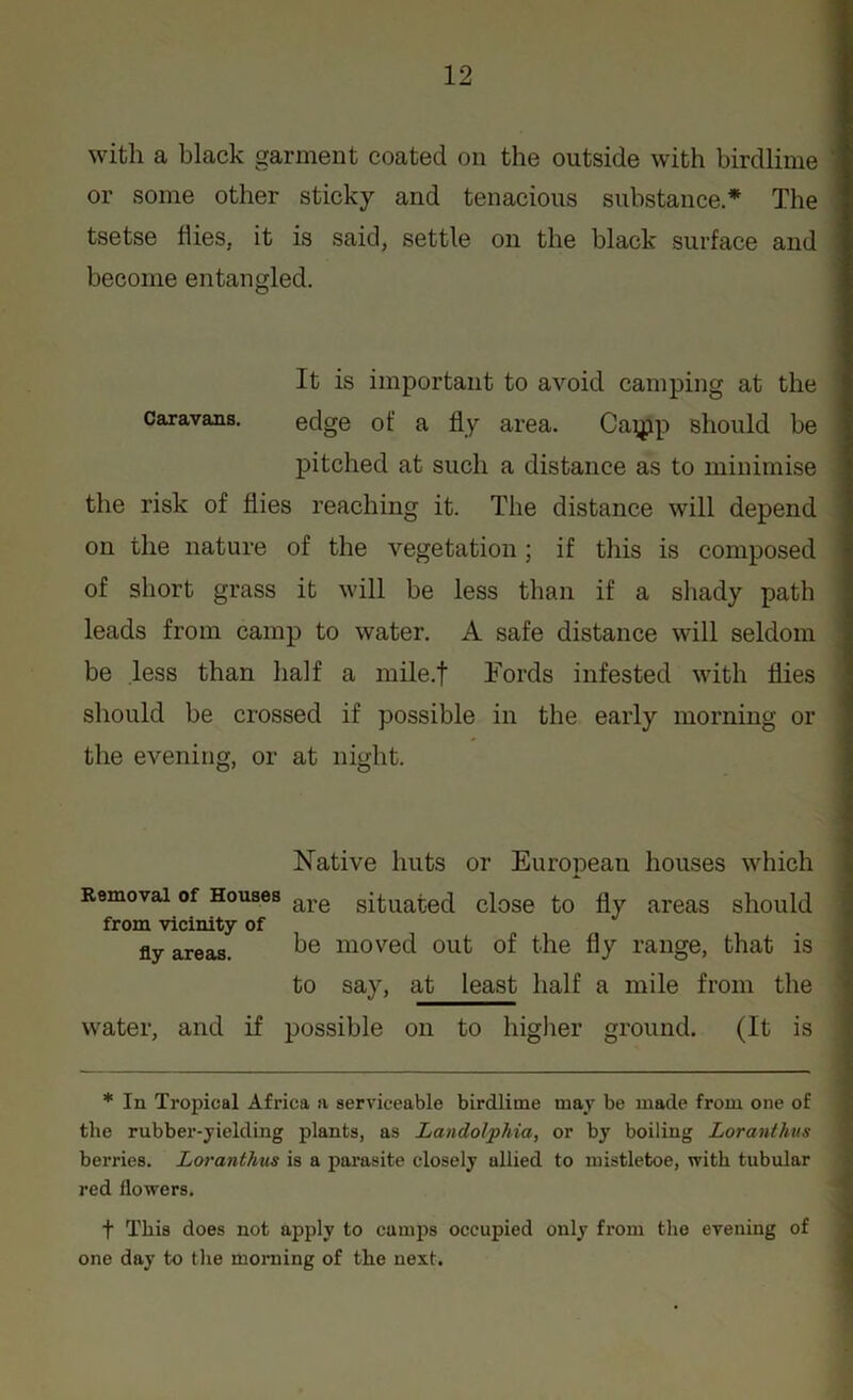 with a black garment coated on the outside with birdlime or some other sticky and tenacious substance.* The tsetse flies, it is said, settle on the black surface and become entangled. It is important to avoid camping at the Caravans. edge of a fly area. Caipp should be pitched at such a distance as to minimise the risk of flies reaching it. The distance will depend on the nature of the vegetation; if this is composed of short grass it will be less than if a shady path leads from camp to water. A safe distance will seldom be less than half a mile.f Fords infested with flies should be crossed if possible in the early morning or the evening, or at night. Native huts or European houses which Removal of Houses are situated close to fly areas should from vicinity of fly areas. be moved out of the fly range, that is to say, at least half a mile from the water, and if possible on to higher ground. (It is * In Tropical Africa a serviceable birdlime may be made from one of the rubber-yielding plants, as Landolphia, or by boiling Loranthus berries. Loranthus is a parasite closely allied to mistletoe, with tubular red flowers. t This does not apply to camps occupied only from the evening of one day to the morning of the next.