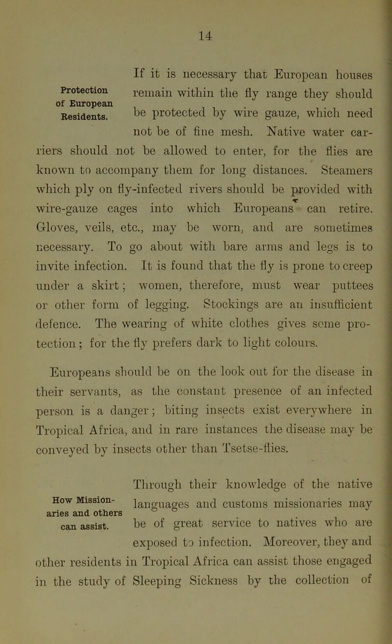 Protection of European Residents. If it is necessary that European houses remain within the fly range they should be protected by wire gauze, which need not be of fine mesh. Native water car- riers should not be allowed to enter, for the flies are known to accompany them for long distances. Steamers which ply on fly-infected rivers should be provided with wire-gauze cages into which Europeans can retire. Gloves, veils, etc., may be worn, and are sometimes necessary. To go about with bare arms and legs is to invite infection. It is found that the fly is prone to creep under a skirt; women, therefore, must wear puttees or other form of legging. Stockings are an insufficient defence. The wearing of white clothes gives some pro- tection ; for the fly prefers dark to light colours. Europeans should be on the look out for the disease in their servants, as the constant presence of an infected person is a danger; biting insects exist everywhere in Tropical Africa, and in rare instances the disease may be conveyed by insects other than Tsetse-flies. Through their knowledge of the native languages and customs missionaries may How Mission- aries and others can assist. be of great service to natives who are exposed to infection. Moreover, they and other residents in Tropical Africa can assist those engaged in the study of Sleeping Sickness by the collection of