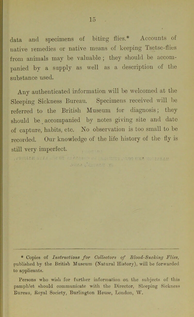 data and specimens of biting Hies* Accounts of native remedies or native means of keeping Tsetse-flies from animals may be valuable ; they should be accom- panied by a supply as well as a description of the substance used. Any authenticated information will be welcomed at the Sleeping Sickness Bureau. Specimens received will be referred to the British Museum for diagnosis; they should be accompanied by notes giving site and date of capture, habits, etc. No observation is too small to be recorded. Our knowledge of the life history of the fly is still very imperfect. * Copies of Instructions for Collectors of Blood-Sucking Flies, published by the British Museum (Natural History), will be forwarded to applicants. Persons who wish for further information on the subjects of this pamphlet should communicate with the Director, Sleeping Sickness Bureau, Royal Society, Burlington House, London, W.