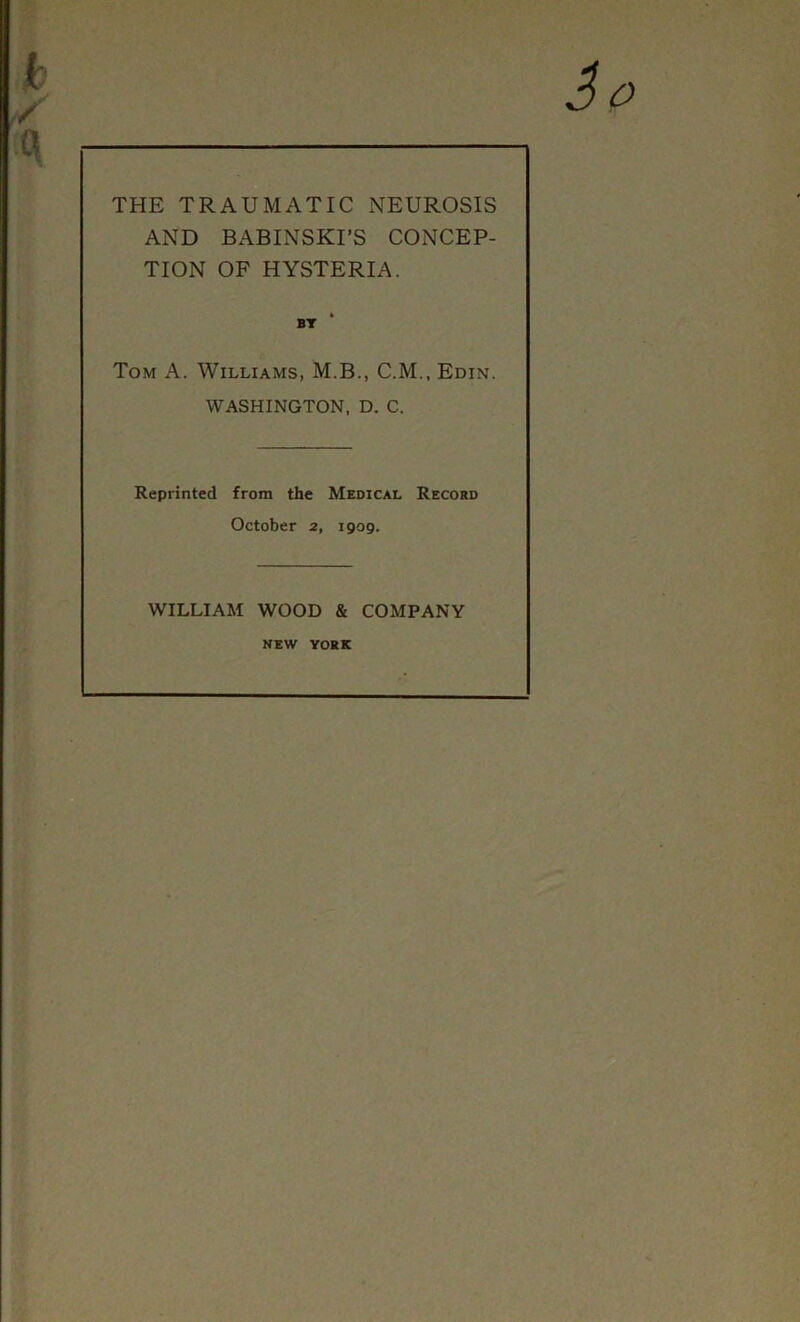 THE TRAUMATIC NEUROSIS AND BABINSKI’S CONCEP- TION OF HYSTERIA. Tom A. Williams, M.B., C.M., Edin. WASHINGTON, D. C. Reprinted from the Medical Record October 2, igog. WILLIAM WOOD & COMPANY NEW YORK