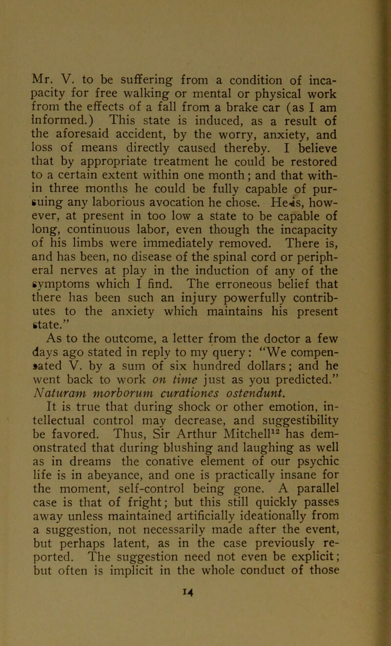 pacity for free walking or mental or physical work from the effects of a fall from a brake car (as I am Informed.) This state is induced, as a result of the aforesaid accident, by the worry, anxiety, and loss of means directly caused thereby. I believe that by appropriate treatment he could be restored to a certain extent within one month; and that with- in three months he could be fully capable of pur- suing any laborious avocation he chose. He4s, how- ever, at present in too low a state to be capable of long, continuous labor, even though the incapacity of his limbs were immediately removed. There is, and has been, no disease of the spinal cord or periph- eral nerves at play in the induction of any of the symptoms which I find. The erroneous belief that there has been such an injury powerfully contrib- utes to the anxiety which maintains his present state.” As to the outcome, a letter from the doctor a few days ago stated in reply to my query: “We compen- sated V. by a sum of six hundred dollars; and he went back to work on time just as you predicted.” Naturam morborum curationes ostendunt. It is true that during shock or other emotion, in- tellectual control may decrease, and suggestibility be favored. Thus, Sir Arthur Mitchell12 has dem- onstrated that during blushing and laughing as well as in dreams the conative element of our psychic life is in abeyance, and one is practically insane for the moment, self-control being gone. A parallel case is that of fright; but this still quickly passes away unless maintained artificially ideationally from a suggestion, not necessarily made after the event, but perhaps latent, as in the case previously re- ported. The suggestion need not even be explicit; but often is implicit in the whole conduct of those