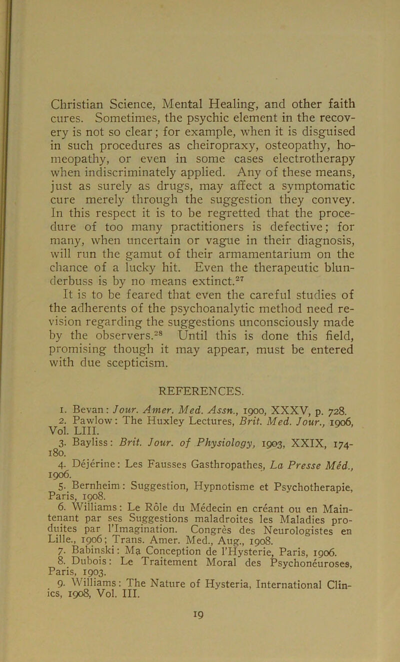 Christian Science, Mental Healing, and other faith cures. Sometimes, the psychic element in the recov- ery is not so clear; for example, when it is disguised in such procedures as cheiropraxy, osteopathy, ho- meopathy, or even in some cases electrotherapy when indiscriminately applied. Any of these means, just as surely as drugs, may affect a symptomatic cure merely through the suggestion they convey. In this respect it is to be regretted that the proce- dure of too many practitioners is defective; for many, when uncertain or vague in their diagnosis, will run the gamut of their armamentarium on the chance of a lucky hit. Even the therapeutic blun- derbuss is by no means extinct.27 It is to be feared that even the careful studies of the adherents of the psychoanalytic method need re- vision regarding the suggestions unconsciously made by the observers.28 Until this is done this field, promising though it may appear, must be entered with due scepticism. REFERENCES. 1. Bevan: Jour. Amer. Med. Assn., 1900, XXXV, p. 728. 2. Pawlow: The Huxley Lectures, Brit. Med. Jour., 1006, Vol. LIII. ^ 3. Bayliss: Brit. Jour, of Physiology, 1903, XXIX, 174- 180. 4. Dejerine: Les Fausses Gasthropathes, La Presse Med., 1906. 5. Bernheim: Suggestion, Hypnotisme et Psychotherapie, Paris, 1908. 6. Williams: Le Role du Medecin en creant ou en Main- tenant par ses Suggestions maladroites les Maladies pro- duites par lTmagination. Congres des Neurologistes en Lille., 1906; Trans. Amer. Med., Aug., 1908. 7. Babinski: Ma Conception de 1’Hysterie, Paris, 1906. 8. Dubois: Le Traitement Moral des Psychoneuroses, Paris, 1903. 9. Williams: The Nature of Hysteria, International Clin- ics, 1908, Vol. III.