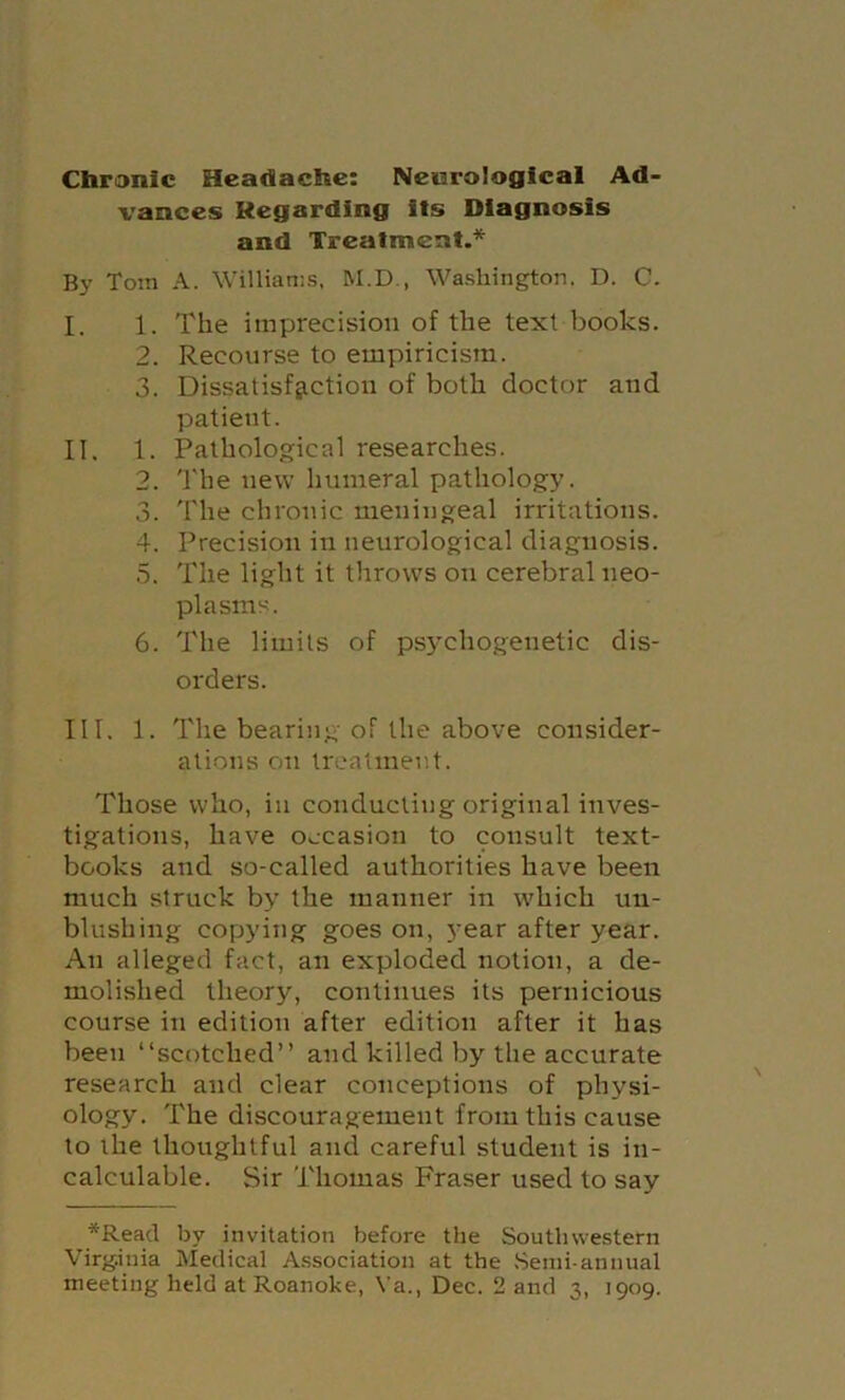 Cbronlc Headache: Neiarologlcal Ad- vances Regarding its Diagnosis and Treatment.* By Tom A. Willianis. M.D., Washington. D. C. I. 1. The imprecision of the text books. 2. Recourse to empiricism. 3. Dissatisfaction of both doctor and patient. II. 1. Pathological researches. 2. 'I'he new humeral pathology. 3. The chronic meningeal irritations. 4. Precision in neurological diagnosis. .5. The light it throws on cerebral neo- plasms. 6. The limits of psychogenetic dis- orders. III. 1. The bearing of the above consider- ations on treatment. Those who, in conducting original inves- tigations, have occasion to consult text- books and so-called authorities have been much struck by the manner in which un- blushing copying goes on, year after year. An alleged fact, an exploded notion, a de- molished theory, continues its pernicious course in edition after edition after it has been “scotched” and killed by the accurate research and clear conceptions of physi- ology. The discouragement from this cause to the thoughtful and careful student is in- calculable. Sir Thomas Fraser used to say *Read by invitation before the Southwestern Virginia Medical Association at the .Semi-annual