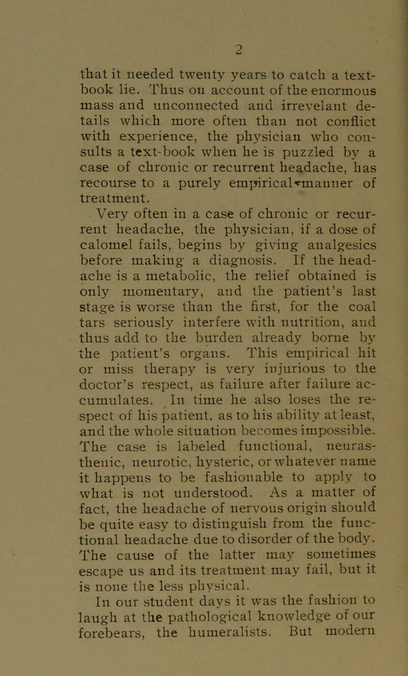 that it needed twenty years to catch a text- book lie. Thus on account of the enormous mass and unconnected and irrevelant de- tails which more often than not conflict with experience, the physician who con- sults a text-book when he is puzzled by a case of chronic or recurrent headache, has recourse to a purely empirical^manner of treatment. Very often in a case of chronic or recur- rent headache, the physician, if a dose of calomel fails, begins by giving analgesics before making a diagnosis. If the head- ache is a metabolic, the relief obtained is only momentary, and the patient’s last stage is worse than the first, for the coal tars seriously interfere with nutrition, and thus add to the burden already borne b}'’ the patient’s organs. This empirical hit or miss therapy is very injurious to the doctor’s respect, as failure after failure ac- cumulates. In time he also loses the re- spect of his patient, as to his ability at least, and the whole situation becomes impossible. The case is labeled functional, neuras- thenic, neurotic, hysteric, or whatever name it happens to be fashionable to apply to what is not understood. As a matter of fact, the headache of nervous origin should be quite easy to distinguish from the func- tional headache due to disorder of the body. The cause of the latter may sometimes escape us and its treatment may fail, but it is none the less physical. In our student days it was the fashion to laugh at the pathological knowledge of our forebears, the humeralists. But modern