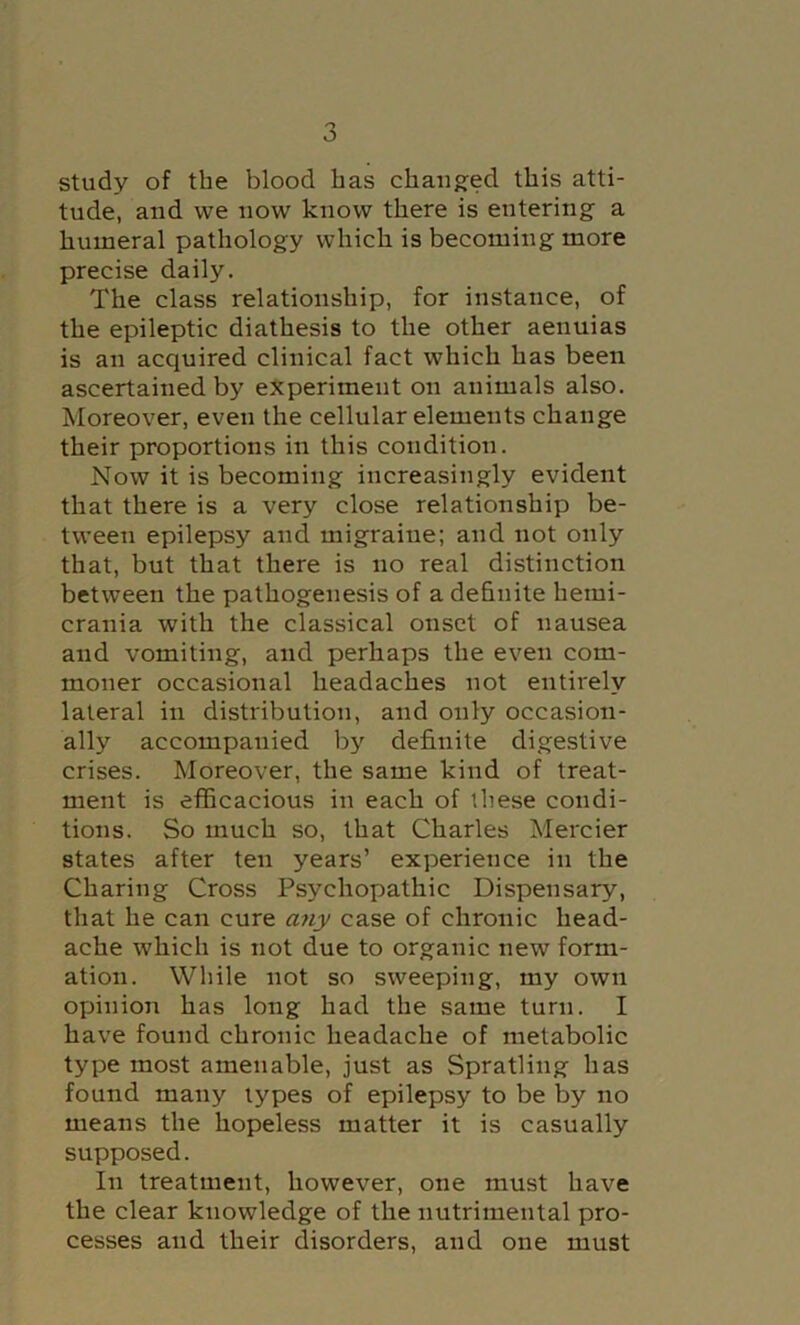 study of the blood has chau8:ed this atti- tude, and we now know there is entering a humeral pathology which is becoming more precise daily. The class relationship, for instance, of the epileptic diathesis to the other aenuias is an acquired clinical fact which has been ascertained by experiment on animals also. Moreover, even the cellular elements change their proportions in this condition. Now it is becoming increasingly evident that there is a very close relationship be- tween epilepsy and migraine; and not only that, but that there is no real distinction between the pathogenesis of a definite hemi- crania with the classical onset of iiausea and vomiting, and perhaps the even com- moner occasional headaches not entirely lateral in distribution, and only occasion- ally accompanied by definite digestive crises. Moreover, the same kind of treat- ment is efficacious in each of these condi- tions. So much so, that Charles Mercier states after ten years’ experience in the Charing Cross Psychopathic Dispensary, that he can cure any case of chronic head- ache which is not due to organic new form- ation. While not so sweeping, my own opinion has long had the same turn. I have found chronic headache of metabolic type most amenable, just as Spratling has found many types of epilepsy to be by no means the hopeless matter it is casually supposed. In treatment, however, one must have the clear knowledge of the nutrimental pro- cesses and their disorders, and one must