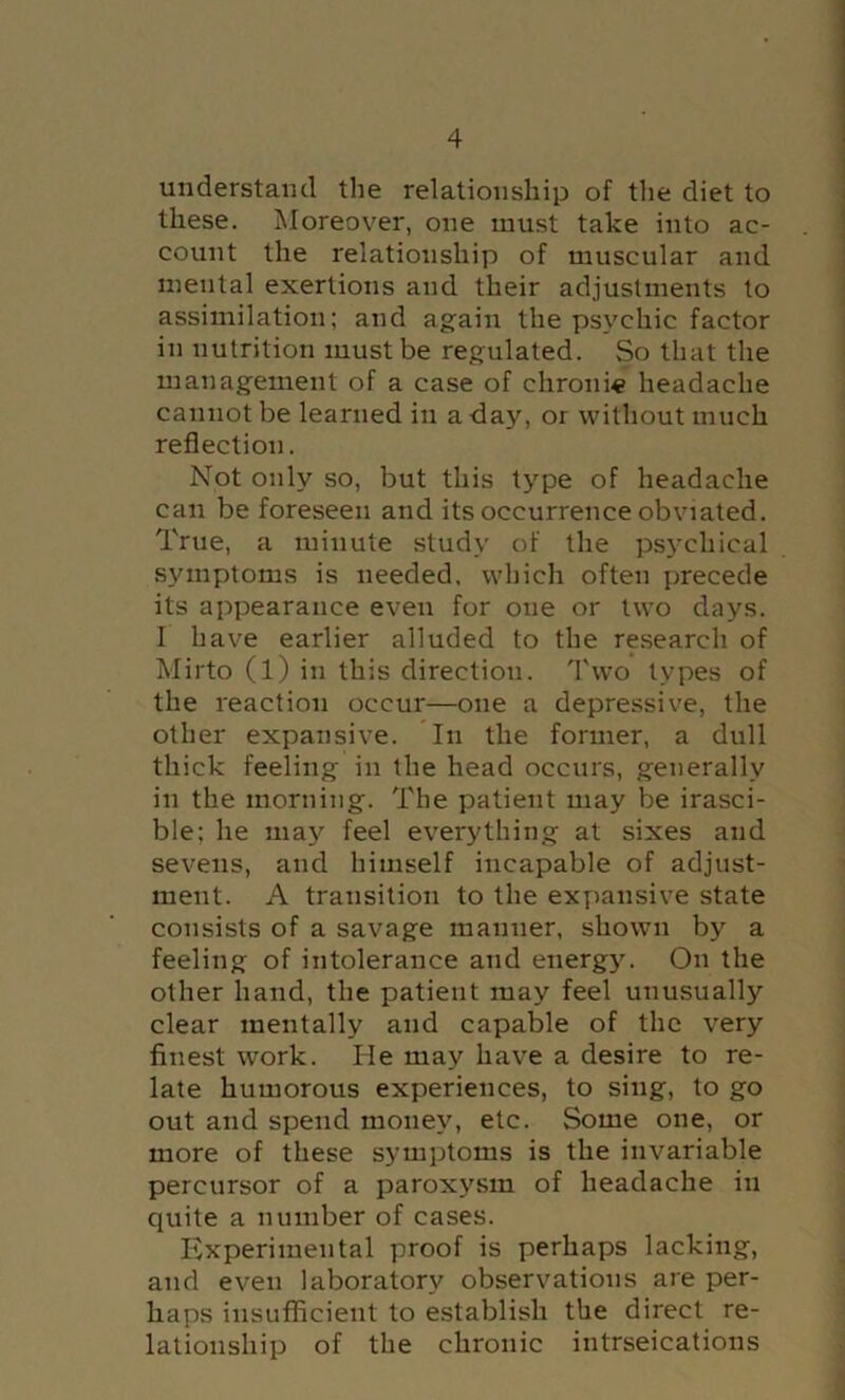 understand the relationship of the diet to these. Moreover, one must take into ac- count the relationship of muscular and mental exertions and their adjustments to assimilation; and again the psychic factor in nutrition must be regulated. So that the management of a case of chronic headache cannot be learned in a day, or without much reflection. Not only so, but this type of headache can be foreseen and its occurrence obviated. True, a minute study of the psychical symptoms is needed, which often precede its appearance even for one or two days. I have earlier alluded to the re.search of Mirto (l) in this direction, fl'wo types of the reaction occur—one a depressive, the other expansive. In the former, a dull thick feeling in the head occurs, generally ill the morning. The patient may be irasci- ble; he may feel everything at sixes and sevens, and himself incapable of adjust- ment. A transition to the expansive state consists of a savage manner, shown by a feeling of intolerance and energy. On the other hand, the patient may feel unusually clear mentally and capable of the very finest work. He may have a desire to re- late humorous experiences, to sing, to go out and spend money, etc. Some one, or more of these symptoms is the invariable percursor of a paroxysm of headache in quite a number of cases. Experimental proof is perhaps lacking, and even laboratory observations are per- haps insufficient to establish the direct re- lationship of the chronic intrseications