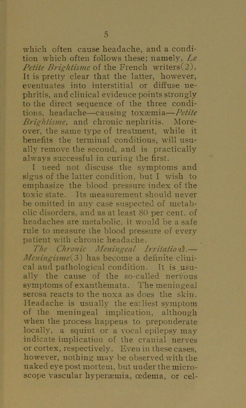 which often cause headache, and a condi- tion which often follows these; namely, Le Petite Brightisme of the French writers(2). It is pretty clear that the latter, however, eventuates into interstitial or diffuse ne- phritis, and clinical evidence points strongly to the direct sequence of the three condi- tions, headache—causing toxsemia—Petite Brightisme, and chronic nephritis. More- over, the same type of treatment, while it benefits the terminal conditions, will usu- allj'^ remove the second, and is practically always successful in curing the first. I need not discuss the symptoms and signs of the latter condition, but I wish to emphasize the blood pressure index of the toxic state. Its measurement should never be omitted in any case suspected of metab- olic disorders, and as at least 80 per cent, of headaches are metabolic, it would be a safe rule to measure the blood pressure of every patient with chronic headache. The Chronic Meyimgeal Irritatio’i^.— Meningismei,?^) has become a definite clini- cal and pathological condition. It is usu- ally the cause of the so-called nervous symptoms of exanthemata. The meningeal serosa reacts to the noxa as does the skin. Headache is usually the eailiest symptom of the meningeal implication, although when the process happens to preponderate locally, a squint or a vocal epilepsy may indicate implication of the cranial nerves or cortex, respjectively. Even in these cases, however, nothing may be observed with the naked eye post mortem, but under the micro- scope vascular hypersemia, oedema, or cel-