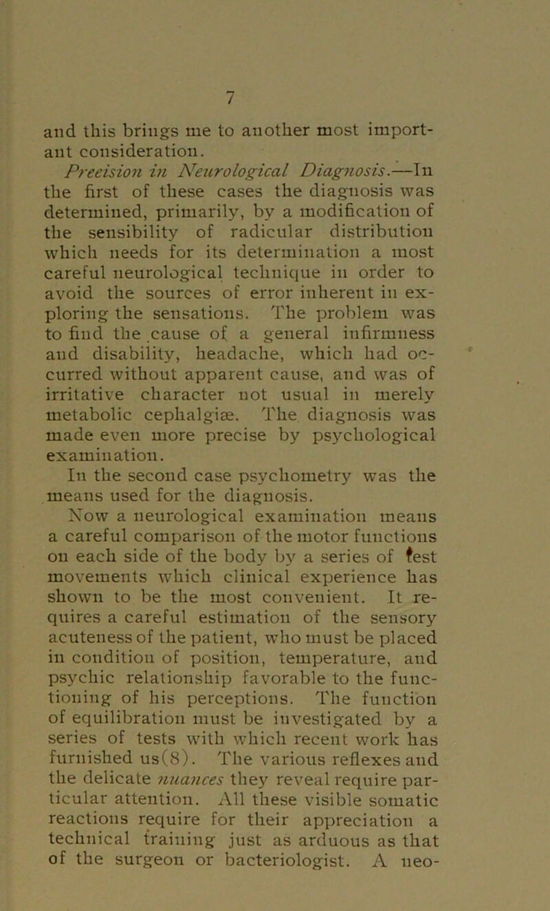 and this brings me to another most import- ant consideration. Precision in Neurological Diagnosis.—In the first of these cases the diagnosis was determined, primarily, by a modification of the sensibility of radicular distribution which needs for its determination a most careful neurological technique in order to avoid the sources of error inherent in ex- ploring the sensations. The problem was to find the .cause of a general infirmness and disability, headache, which had oc- curred without apparent cause, and was of irritative character not usual in merely metabolic cephalgiae. The diagnosis was made even more precise by ps}^chological examination. In the second case psychometry was the means used for the diagnosis. Now a neurological examination means a careful comparison of the motor functions on each side of the body by a series of test movements which clinical exxjerience has shown to be the most conveiiient. It re- quires a careful estimation of the sensory acuteness of the patient, who must be placed in condition of position, temperature, and psychic relationship favorable to the func- tioning of his perceptions. The function of equilibration must be investigated by a series of tests with which recent work has furnished us(8). The various reflexes and the delicate nuances they reveal require par- ticular attention. All these visible somatic reactions require for their appreciation a technical training just as arduous as that of the surgeon or bacteriologist. A neo-