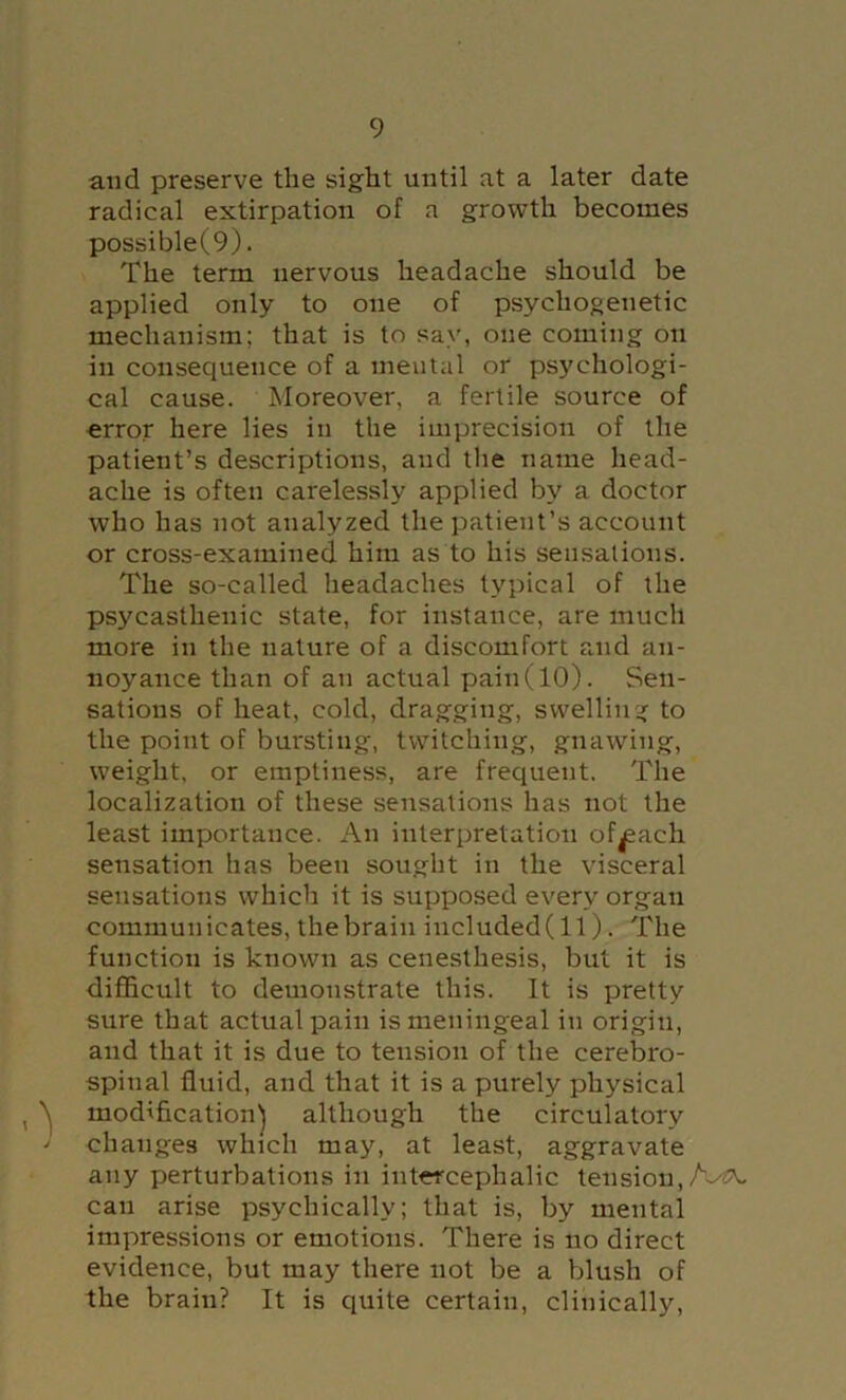 and preserve the sight until at a later date radical extirpation of a growth becomes possible(9). The term nervous headache should be applied only to one of psychogenetic mechanism; that is to say, one coming on in consequence of a mental or psychologi- cal cause. Moreover, a fertile source of error here lies in the imprecision of the patient’s descriptions, and the name head- ache is often carelessly applied by a doctor who has not analyzed the patient’s account or cross-examined him as to his sensations. The so-called headaches typical of the psycasthenic state, for instance, are much more in the nature of a discomfort and an- noyance than of an actual pain (10). Sen- sations of heat, cold, dragging, swelling to the point of bursting, twitching, gnawing, weight, or emptiness, are frequent. The localization of these sensations has not the least importance. An interpretation of^ach sensation has been sought in the visceral sensations which it is supposed every organ communicates, the brain included(ll). The function is known as cenesthesis, but it is difficult to demonstrate this. It is pretty sure that actual pain is meningeal in origin, and that it is due to tension of the cerebro- spinal fluid, and that it is a purely physical , modification^ although the circulatory ■< changes which may, at least, aggravate any perturbations in intercephalic tension, A-^ can arise psychically; that is, by mental impressions or emotions. There is no direct evidence, but may there not be a Vjlush of the brain? It is quite certain, clinically.