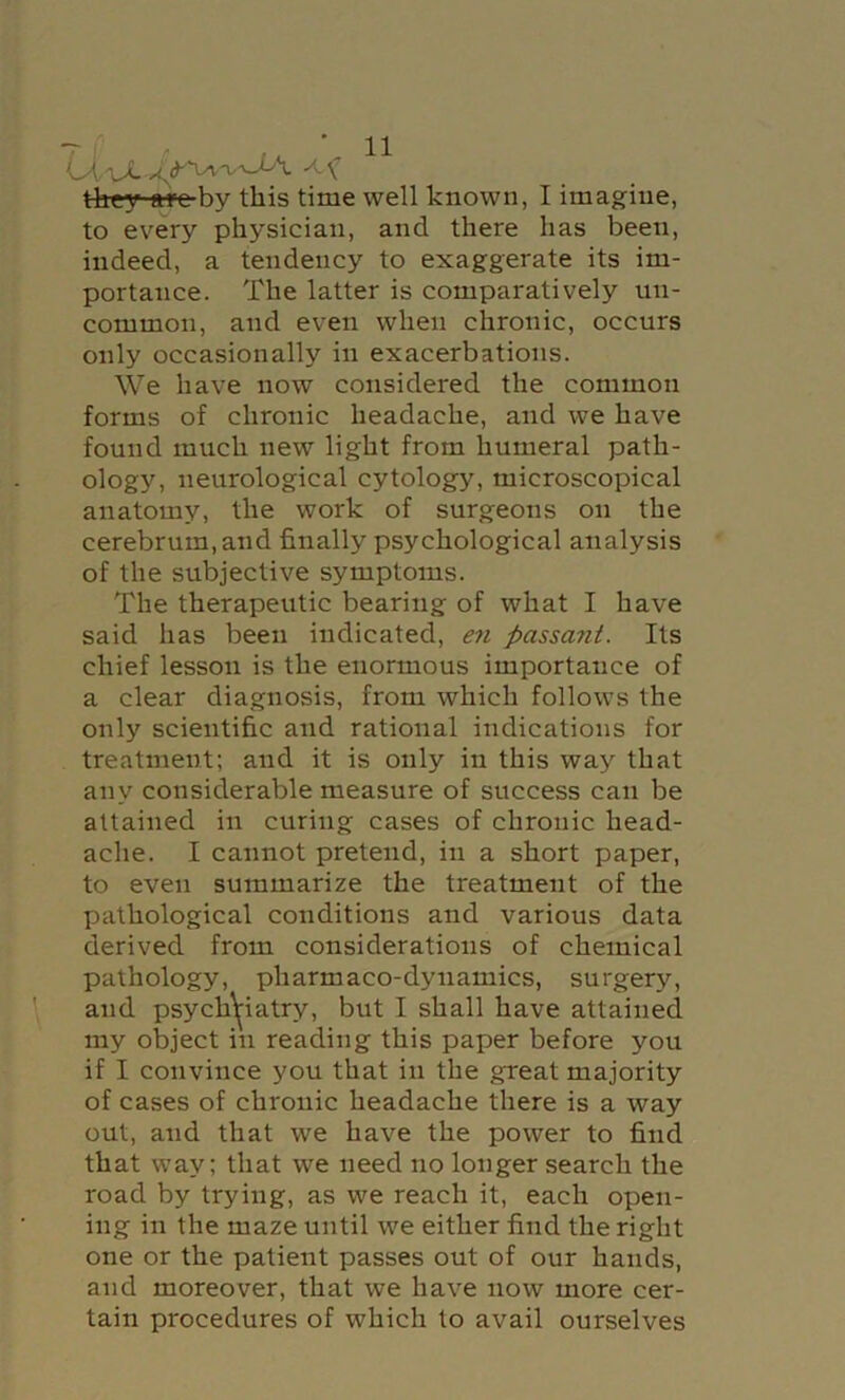 Otu. they arc by this time well known, I imagine, to every physician, and there has been, indeed, a tendency to exaggerate its im- portance. The latter is comparatively un- common, and even when chronic, occurs only occasionally in exacerbations. We have now considered the common forms of chronic headache, and we have found much new light from humeral path- ology, neurological cytology, microscopical anatomy, the work of surgeons on the cerebrum, and finally psychological analysis of the subjective symptoms. The therapeutic bearing of what I have said has been indicated, en passant. Its chief lesson is the enormous importance of a clear diagnosis, from which follows the only scientific and rational indications for treatment; and it is only in this way that any considerable measure of success can be attained in curing cases of chronic head- ache. I cannot pretend, in a short paper, to even summarize the treatment of the pathological conditions and various data derived from considerations of chemical pathology, pharmaco-dynamics, surgery, and psych^iatry, but I shall have attained my object in reading this paper before you if I convince you that in the great majority of cases of chronic headache there is a way out, and that we have the power to find that way; that we need no longer search the road by trying, as we reach it, each open- ing in the maze until we either find the right one or the patient passes out of our hands, and moreover, that we have now more cer- tain procedures of which to avail ourselves