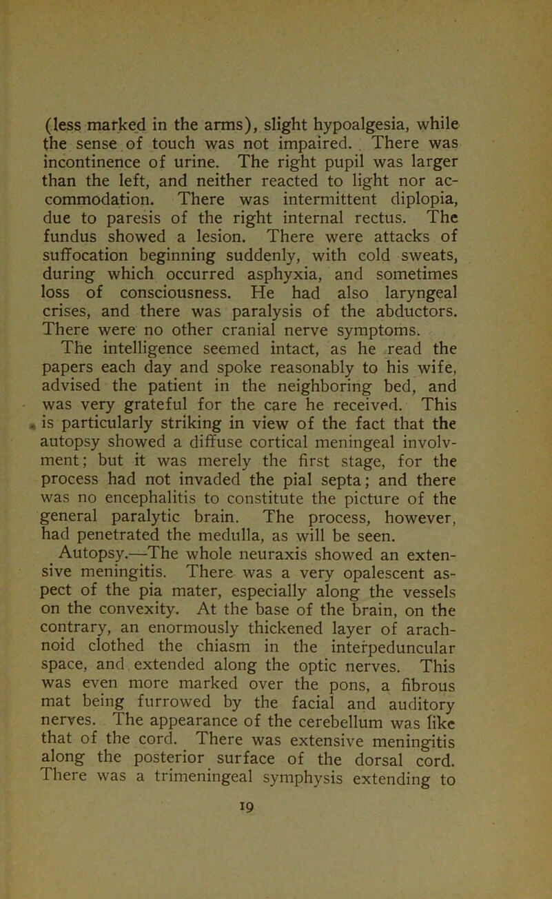 (less marked in the arms), slight hypoalgesia, while the sense of touch was not impaired. , There was incontinence of urine. The right pupil was larger than the left, and neither reacted to light nor ac- commodation. There was intermittent diplopia, due to paresis of the right internal rectus. The fundus showed a lesion. There were attacks of suffocation beginning suddenly, with cold sweats, during which occurred asphyxia, and sometimes loss of consciousness. He had also laryngeal crises, and there was paralysis of the abductors. There were no other cranial nerve symptoms. The intelligence seemed intact, as he read the papers each day and spoke reasonably to his wife, advised the patient in the neighboring bed, and was very grateful for the care he received. This . is particularly striking in view of the fact that the autopsy showed a diffuse cortical meningeal involv- ment; but it was merely the first stage, for the process had not invaded the pial septa; and there was no encephalitis to constitute the picture of the general paralytic brain. The process, however, had penetrated the medulla, as will be seen. Autopsy.—The whole neuraxis showed an exten- sive meningitis. There was a very opalescent as- pect of the pia mater, especially along the vessels on the convexity. At the base of the brain, on the contrary, an enormously thickened layer of arach- noid clothed the chiasm in the interpeduncular space, and extended along the optic nerves. This was even more marked over the pons, a fibrous mat being furrowed by the facial and auditory nerves. The appearance of the cerebellum was like that of the cord. There was extensive meningitis along the posterior surface of the dorsal cord. There was a trimeningeal symphysis extending to