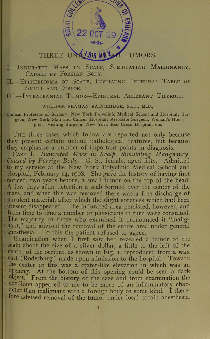 I.—Indurated Mass in Scalp, Simulating Malignancy, Caused by Foreign Body. . II.—Epithelioma of Scalp, Involving External Table of Skull and Diploe. ■ III.—Intracranial Tumor—Epidural Aberrant Thyroid. WILLIAM seaman BAINBRIDGE, Sc.D., M.D., • Clinical Professor of Surgery, New York Polyclinic Medical School and Hospital; Sur- geon, New York Skin and Cancer Hospital; Associate Surgeon, Woman’s Hos- pital; Visiting Surgeon, New York Red Cross Hospital, etc. The three cases which follow are reported not only because ■ they present certain unique pathological features, but because ■ they emphasize a number of important points in diagnosis. Case I. Indurated Mass in Scalp, Simulating Malignancy, ' Caused by Foreign Body.—G. S., female, aged fifty. Admitted : to my service at the New York Polyclinic Medical School and Hospital, February 14, 1908. She gave the history of having first • noticed, two years before, a small tumor on the top of the head. A few days after detection a scab formed over the center of the ■ mass, and when this was removed there was a free discharge of ■ purulent material, after which the slight soreness which had been ; present disappeared. The indurated area persisted, however, and from time to time a number of physicians in turn were consulted. The majority of those who examined it pronounced it “malig- : nant,” and advised the removal of the entire area under general . anesthesia. To this the patient refused to agree. Examination when I first saw her revealed a tumor of the scalp about the size of a silver dollar, a little to the left of the ■ center of the occiput, as shown in Fig. i, reproduced from a wax cast (Roderburg) made upon admission to the hospital. Toward the center of this was a crater-like elevation in which was an opening. At the bottom of this opening could be seen a dark object. From the history of the case and from examination the condition appeared to me to be more of an inflammatory char- acter than malignant with a foreign body of some kind. I there- fore advised removal of the tumor under local cocain anesthesia.