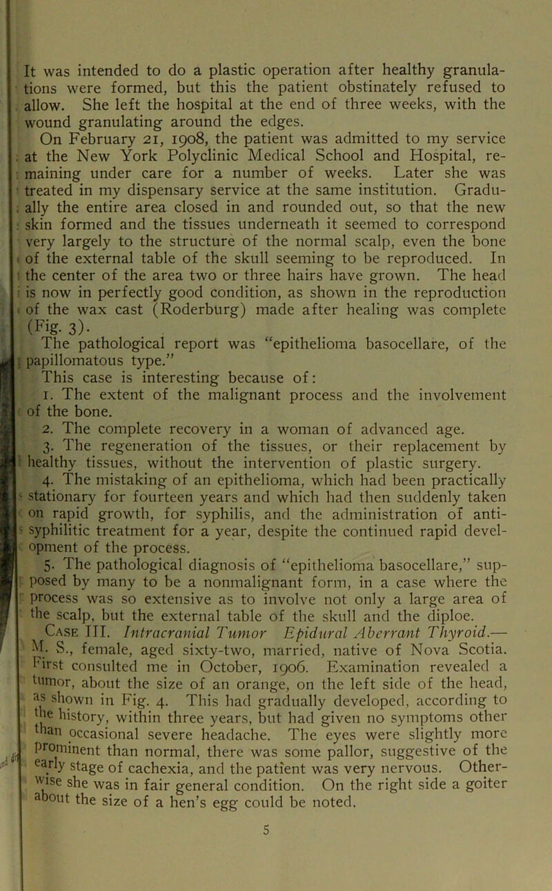 u h It was intended to do a plastic operation after healthy granula- tions were formed, but this the patient obstinately refused to allow. She left the hospital at the end of three weeks, with the wound granulating around the edges. On February 21, 1908, the patient was admitted to my service at the New York Polyclinic Medical School and Hospital, re- maining under care for a number of weeks. Later she was treated in my dispensary service at the same institution. Gradu- ally the entire area closed in and rounded out, so that the new skin formed and the tissues underneath it seemed to correspond very largely to the structure of the normal scalp, even the bone of the external table of the skull seeming to be reproduced. In the center of the area two or three hairs have grown. The head is now in perfectly good condition, as shown in the reproduction of the wax cast (Roderburg) made after healing was complete (Fig- 3)- The pathological report was “epithelioma basocellare, of the papillomatous type.” This case is interesting because of: 1. The extent of the malignant process and the involvement of the bone. 2. The complete recovery in a woman of advanced age. 3. The regeneration of the tissues, or their replacement by healthy tissues, without the intervention of plastic surgery. 4. The mistaking of an epithelioma, which had been practically stationary for fourteen years and which had then suddenly taken on rapid growth, for syphilis, and the administration of anti- syphilitic treatment for a year, despite the continued rapid devel- opment of the process. 5. The pathological diagnosis of “epithelioma basocellare,” sup- posed by many to be a nonmalignant form, in a case where the process was so extensive as to involve not only a large area of the scalp, but the external table of the skull and the diploe. Case III. Intracranial Tumor Epidural Aberrant Thyroid.— S., female, aged sixty-two, married, native of Nova Scotia. First consulted me in October, 1906. Examination revealed a tumor, about the size of an orange, on the left side of the head, shown in Fig. 4. This had gradually developed, according to the history, within three years, but had given no symptoms other than occasional severe headache. The eyes were slightly more prominent than normal, there was some pallor, suggestive of the early stage of cachexia, and the patient was very nervous. Other- wise she was in fair general condition. On the right side a goiter about the size of a hen’s egg could be noted.