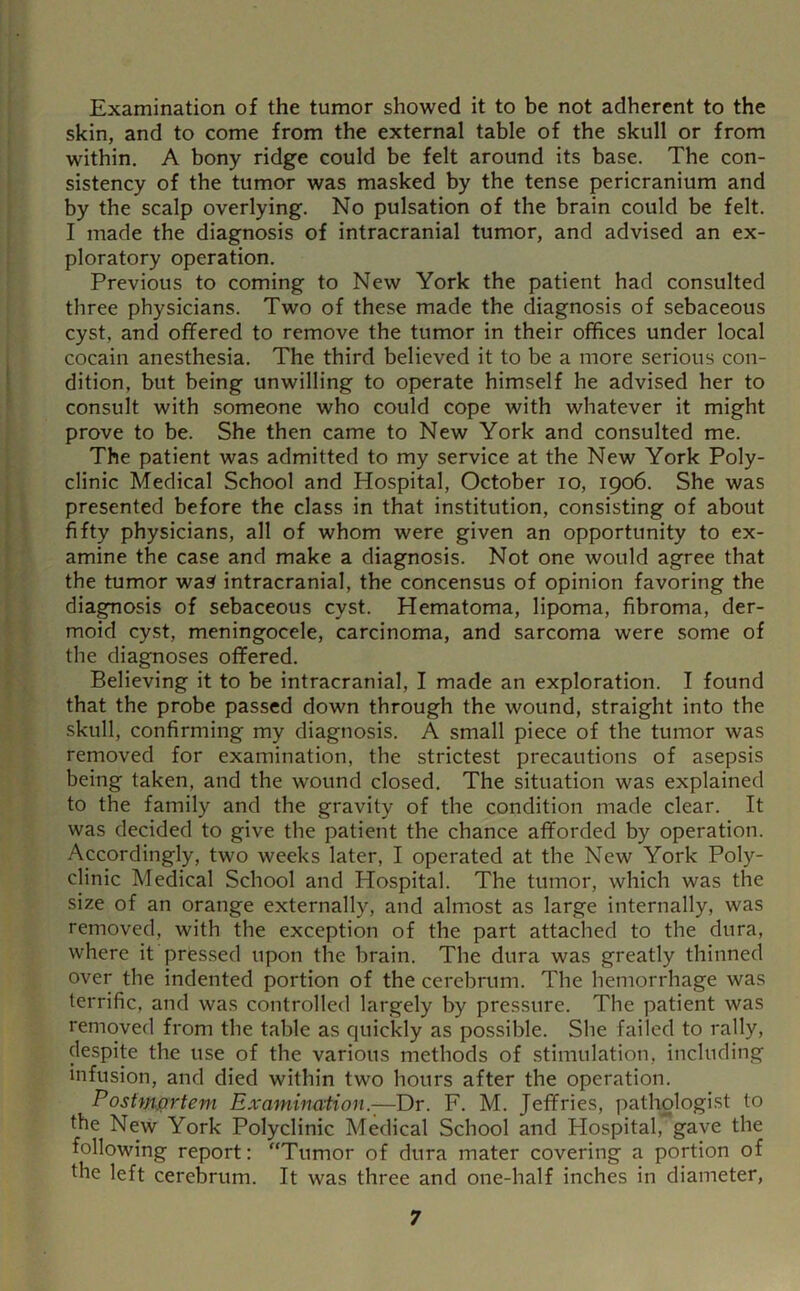 Examination of the tumor showed it to be not adherent to the skin, and to come from the external table of the skull or from within. A bony ridge could be felt around its base. The con- sistency of the tumor was masked by the tense pericranium and by the scalp overlying. No pulsation of the brain could be felt. I made the diagnosis of intracranial tumor, and advised an ex- ploratory operation. Previous to coming to New York the patient had consulted three physicians. Two of these made the diagnosis of sebaceous cyst, and offered to remove the tumor in their offices under local cocain anesthesia. The third believed it to be a more serious con- dition, but being unwilling to operate himself he advised her to consult with someone who could cope with whatever it might prove to be. She then came to New York and consulted me. The patient was admitted to my service at the New York Poly- clinic Medical School and Hospital, October lo, 1906. She was presented before the class in that institution, consisting of about fifty physicians, all of whom were given an opportunity to ex- amine the case and make a diagnosis. Not one would agree that the tumor wa^ intracranial, the concensus of opinion favoring the diagnosis of sebaceous cyst. Hematoma, lipoma, fibroma, der- moid cyst, meningocele, carcinoma, and sarcoma were some of the diagnoses offered. Believing it to be intracranial, I made an exploration. I found that the probe passed down through the wound, straight into the skull, confirming my diagnosis. A small piece of the tumor was removed for examination, the strictest precautions of asepsis being taken, and the wound closed. The situation was explained to the family and the gravity of the condition made clear. It was decided to give the patient the chance afforded by operation. Accordingly, two weeks later, I operated at the New York Poly- clinic Medical School and Hospital. The tumor, which was the size of an orange externally, and almost as large internally, was removed, with the exception of the part attached to the dura, where it pressed upon the brain. The dura was greatly thinned over the indented portion of the cerebrum. The hemorrhage was terrific, and was controlled largely by pressure. The patient was removed from the table as quickly as possible. She failed to rally, despite the use of the various methods of stimulation, including infusion, and died within two hours after the operation. Postmortem Examination.^Dr. F. M. Jeffries, pathologi.st to the New York Polyclinic Medical School and Hospital, gave the following report: “Tumor of dura mater covering a portion of the left cerebrum. It was three and one-half inches in diameter,