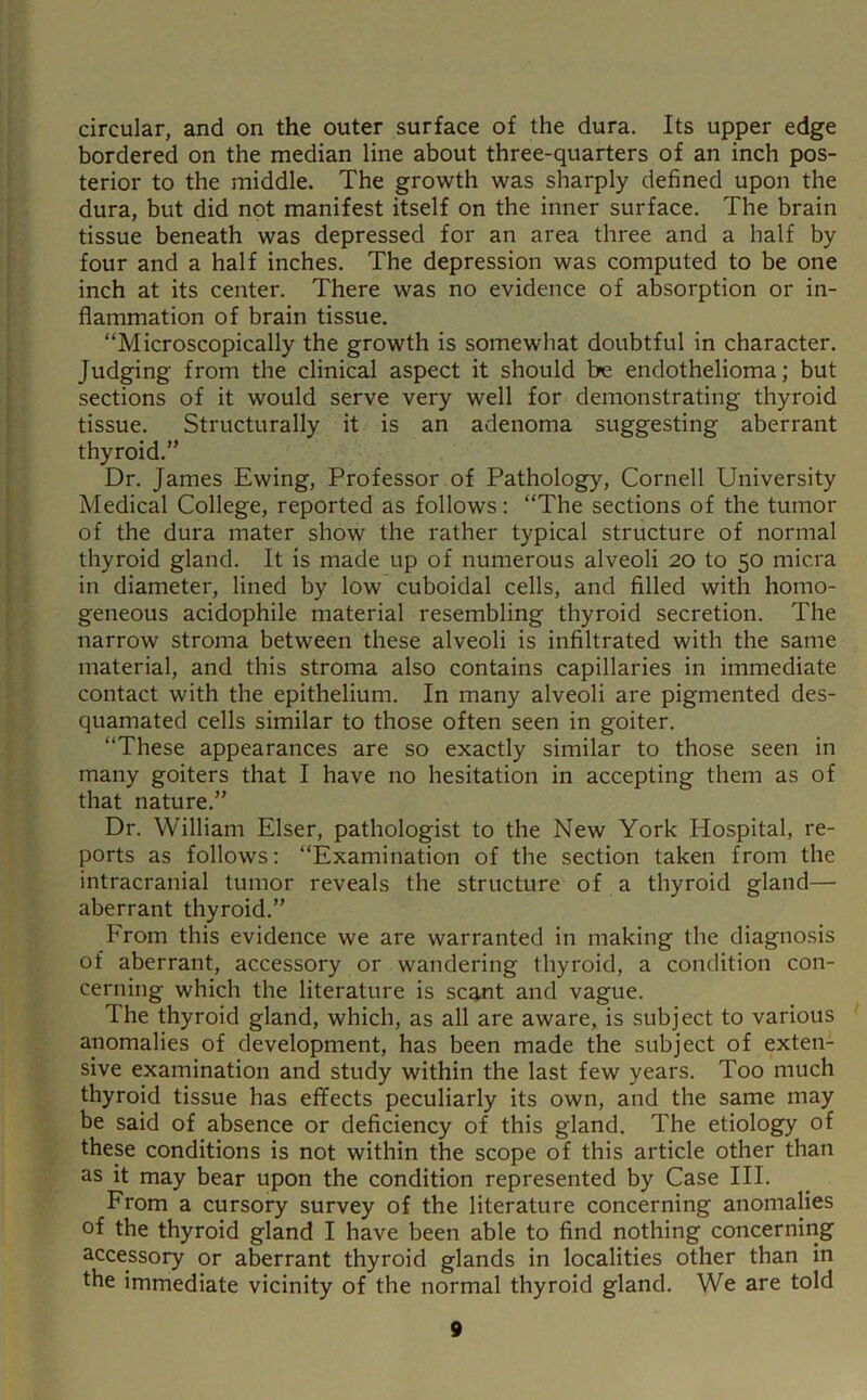 circular, and on the outer surface of the dura. Its upper edge bordered on the median line about three-quarters of an inch pos- terior to the middle. The growth was sharply defined upon the dura, but did not manifest itself on the inner surface. The brain tissue beneath was depressed for an area three and a half by four and a half inches. The depression was computed to be one inch at its center. There was no evidence of absorption or in- flammation of brain tissue. “Microscopically the growth is somewhat doubtful in character. Judging from the clinical aspect it should be endothelioma; but sections of it would serve very well for demonstrating thyroid tissue. Structurally it is an adenoma suggesting aberrant thyroid.” Dr. James Ewing, Professor of Pathology, Cornell University Medical College, reported as follows; “The sections of the tumor of the dura mater show the rather typical structure of normal thyroid gland. It is made up of numerous alveoli 20 to 50 micra in diameter, lined by low cuboidal cells, and filled with homo- geneous acidophile material resembling thyroid secretion. The narrow stroma between these alveoli is infiltrated with the same material, and this stroma also contains capillaries in immediate contact with the epithelium. In many alveoli are pigmented des- quamated cells similar to those often seen in goiter. “These appearances are so exactly similar to those seen in many goiters that I have no hesitation in accepting them as of that nature.” Dr. William Elser, pathologist to the New York Hospital, re- ports as follows; “Examination of the section taken from the intracranial tumor reveals the structure of a thyroid gland— aberrant thyroid.” From this evidence we are warranted in making the diagnosis of aberrant, accessory or wandering thyroid, a condition con- cerning which the literature is scant and vague. The thyroid gland, which, as all are aware, is subject to various anomalies of development, has been made the subject of exten- sive examination and study within the last few years. Too much thyroid tissue has effects peculiarly its own, and the same may be said of absence or deficiency of this gland. The etiology of these conditions is not within the scope of this article other than as it may bear upon the condition represented by Case III. From a cursory survey of the literature concerning anomalies of the thyroid gland I have been able to find nothing concerning accessory or aberrant thyroid glands in localities other than in the immediate vicinity of the normal thyroid gland. We are told