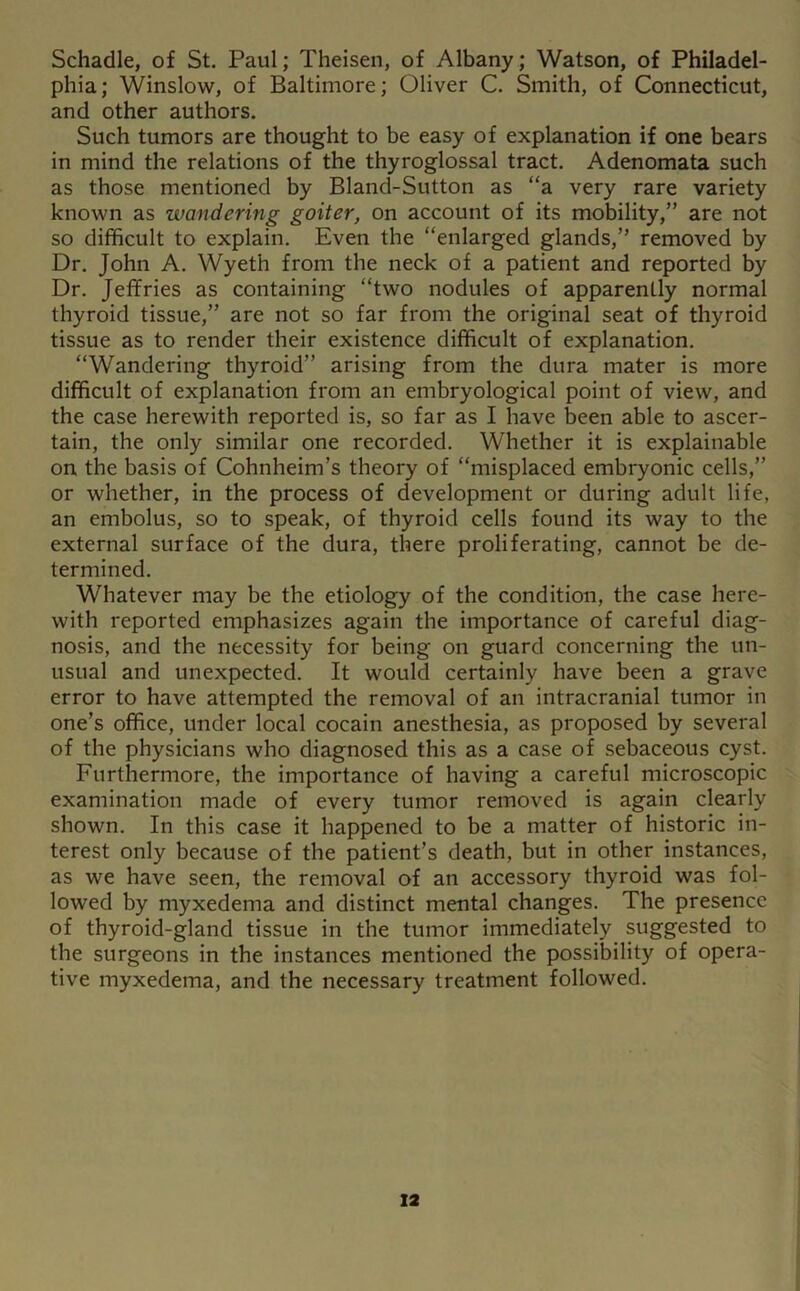 Schadle, of St. Paul; Theisen, of Albany; Watson, of Philadel- phia; Winslow, of Baltimore; Oliver C. Smith, of Connecticut, and other authors. Such tumors are thought to be easy of explanation if one bears in mind the relations of the thyroglossal tract. Adenomata such as those mentioned by Bland-Sutton as “a very rare variety known as wandering goiter, on account of its mobility,” are not so difficult to explain. Even the “enlarged glands,” removed by Dr. John A. Wyeth from the neck of a patient and reported by Dr. Jeffries as containing “two nodules of apparently normal thyroid tissue,” are not so far from the original seat of thyroid tissue as to render their existence difficult of explanation. “Wandering thyroid” arising from the dura mater is more difficult of explanation from an embryological point of view, and the case herewith reported is, so far as I have been able to ascer- tain, the only similar one recorded. Whether it is explainable on the basis of Cohnheim’s theory of “misplaced embryonic cells,” or whether, in the process of development or during adult life, an embolus, so to speak, of thyroid cells found its way to the external surface of the dura, there proliferating, cannot be de- termined. Whatever may be the etiology of the condition, the case here- with reported emphasizes again the importance of careful diag- nosis, and the necessity for being on guard concerning the un- usual and unexpected. It would certainly have been a grave error to have attempted the removal of an intracranial tumor in one’s office, under local cocain anesthesia, as proposed by several of the physicians who diagnosed this as a case of sebaceous cyst. Furthermore, the importance of having a careful microscopic examination made of every tumor removed is again clearly shown. In this case it happened to be a matter of historic in- terest only because of the patient’s death, but in other instances, as we have seen, the removal of an accessory thyroid was fol- lowed by myxedema and distinct mental changes. The presence of thyroid-gland tissue in the tumor immediately suggested to the surgeons in the instances mentioned the possibility of opera- tive myxedema, and the necessary treatment followed.