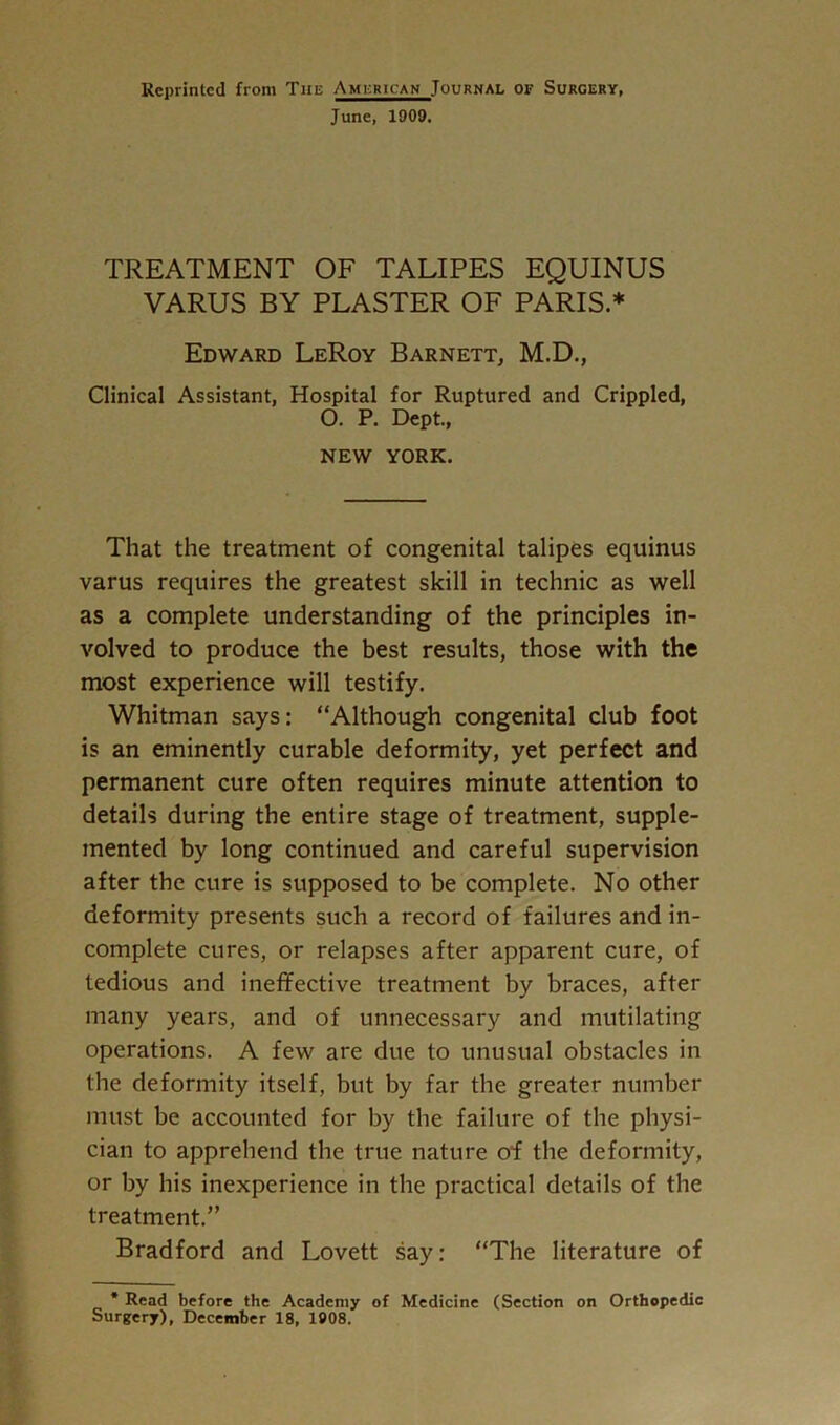 Reprinted from The American Journal of Surgery, June, 1909. TREATMENT OF TALIPES EQUINUS VARUS BY PLASTER OF PARIS.* Edward LeRoy Barnett, M.D., Clinical Assistant, Hospital for Ruptured and Crippled, O. P. Dept., NEW YORK. That the treatment of congenital talipes equinus varus requires the greatest skill in technic as well as a complete understanding of the principles in- volved to produce the best results, those with the most experience will testify. Whitman says: “Although congenital club foot is an eminently curable deformity, yet perfect and permanent cure often requires minute attention to details during the entire stage of treatment, supple- mented by long continued and careful supervision after the cure is supposed to be complete. No other deformity presents such a record of failures and in- complete cures, or relapses after apparent cure, of tedious and ineffective treatment by braces, after many years, and of unnecessary and mutilating operations. A few are due to unusual obstacles in the deformity itself, but by far the greater number must be accounted for by the failure of the physi- cian to apprehend the true nature of the deformity, or by his inexperience in the practical details of the treatment.” Bradford and Lovett say: “The literature of * Read before the Academy of Medicine (Section on Orthopedic Surgery), December 18, 1908.