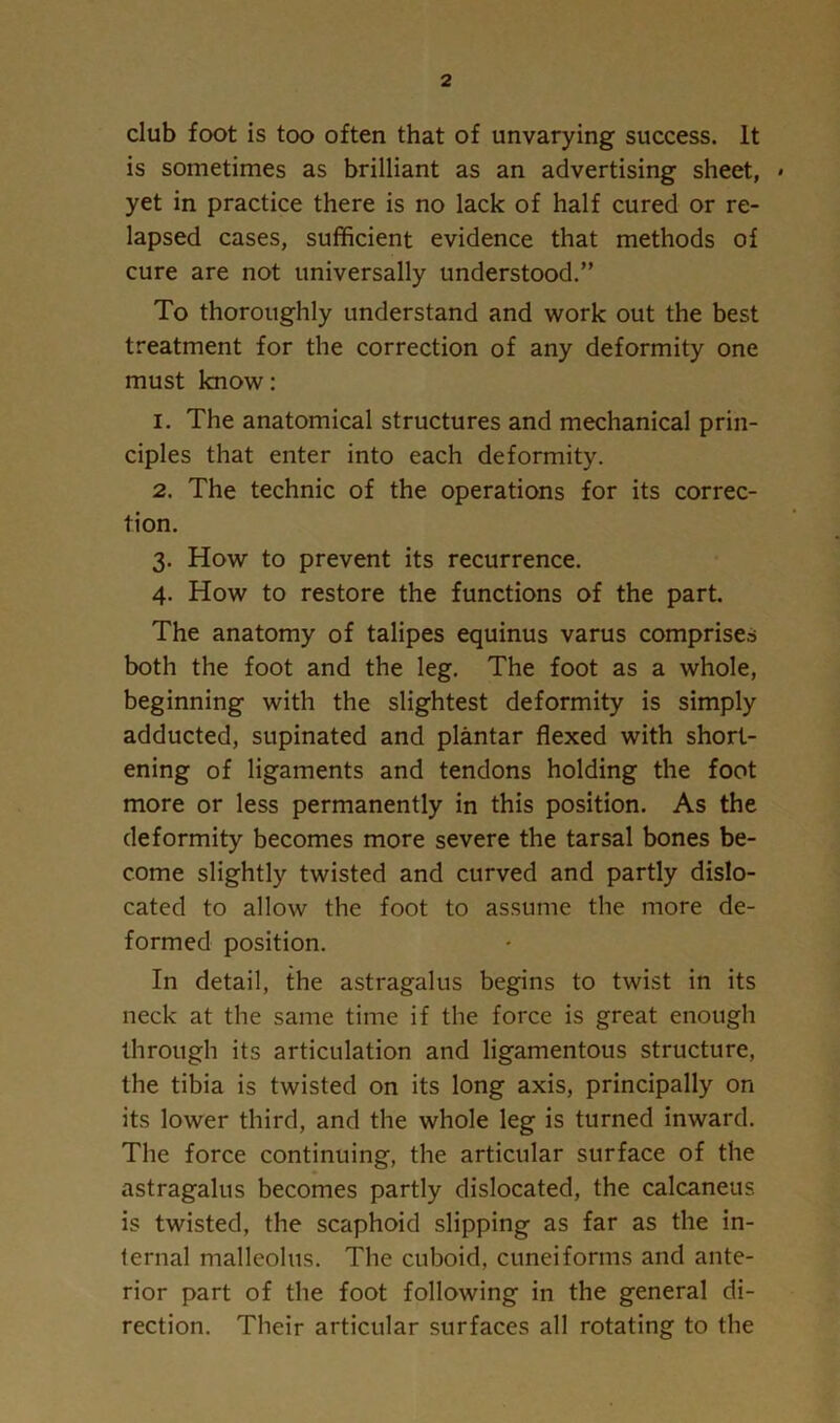 club foot is too often that of unvarying success. It is sometimes as brilliant as an advertising sheet, » yet in practice there is no lack of half cured or re- lapsed cases, sufficient evidence that methods of cure are not universally understood.” To thoroughly understand and work out the best treatment for the correction of any deformity one must know; 1. The anatomical structures and mechanical prin- ciples that enter into each deformity. 2. The technic of the operations for its correc- tion. 3. How to prevent its recurrence. 4. How to restore the functions of the part. The anatomy of talipes equinus varus comprises both the foot and the leg. The foot as a whole, beginning with the slightest deformity is simply adducted, supinated and plantar flexed with short- ening of ligaments and tendons holding the foot more or less permanently in this position. As the deformity becomes more severe the tarsal bones be- come slightly twisted and curved and partly dislo- cated to allow the foot to assume the more de- formed position. In detail, the astragalus begins to twist in its neck at the same time if the force is great enough through its articulation and ligamentous structure, the tibia is twisted on its long axis, principally on its lower third, and the whole leg is turned inward. The force continuing, the articular surface of the astragalus becomes partly dislocated, the calcaneus is twisted, the scaphoid slipping as far as the in- ternal malleolus. The cuboid, cuneiforms and ante- rior part of the foot following in the general di- rection. Their articular surfaces all rotating to the