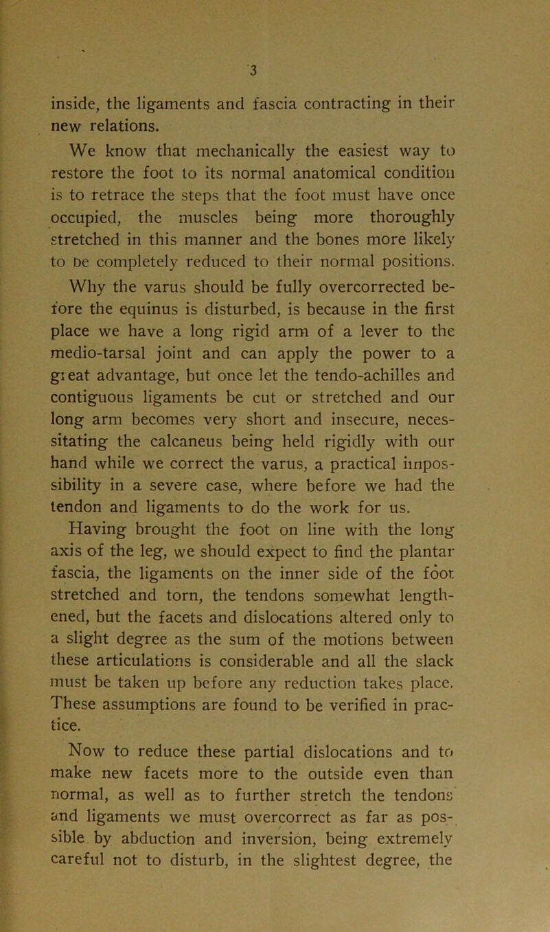inside, the ligaments and fascia contracting in their new relations. We know that mechanically the easiest way to restore the foot lo its normal anatomical condition is to retrace the steps that the foot must have once occupied, the muscles being more thoroughly stretched in this manner and the bones more likely to De completely reduced to their normal positions. Why the varus should be fully overcorrected be- fore the equinus is disturbed, is because in the first place we have a long rigid arm of a lever to the medio-tarsal joint and can apply the power to a gieat advantage, but once let the tendo-achilles and contiguous ligaments be cut or stretched and our long arm becomes very short and insecure, neces- sitating the calcaneus being held rigidly with our hand while we correct the varus, a practical impos- sibility in a severe case, where before we had the tendon and ligaments to do the work for us. Having brought the foot on line with tlie long axis of the leg, we should expect to find the plantar fascia, the ligaments on the inner side of the foot stretched and torn, the tendons somewhat length- ened, but the facets and dislocations altered only to a slight degree as the sum of the motions between these articulations is considerable and all the slack must be taken up before any reduction takes place. These assumptions are found to be verified in prac- tice. Now to reduce these partial dislocations and to make new facets more to the outside even than normal, as well as to further stretch the tendons and ligaments we must overcorrect as far as pos- sible by abduction and inversion, being extremely careful not to disturb, in the slightest degree, the