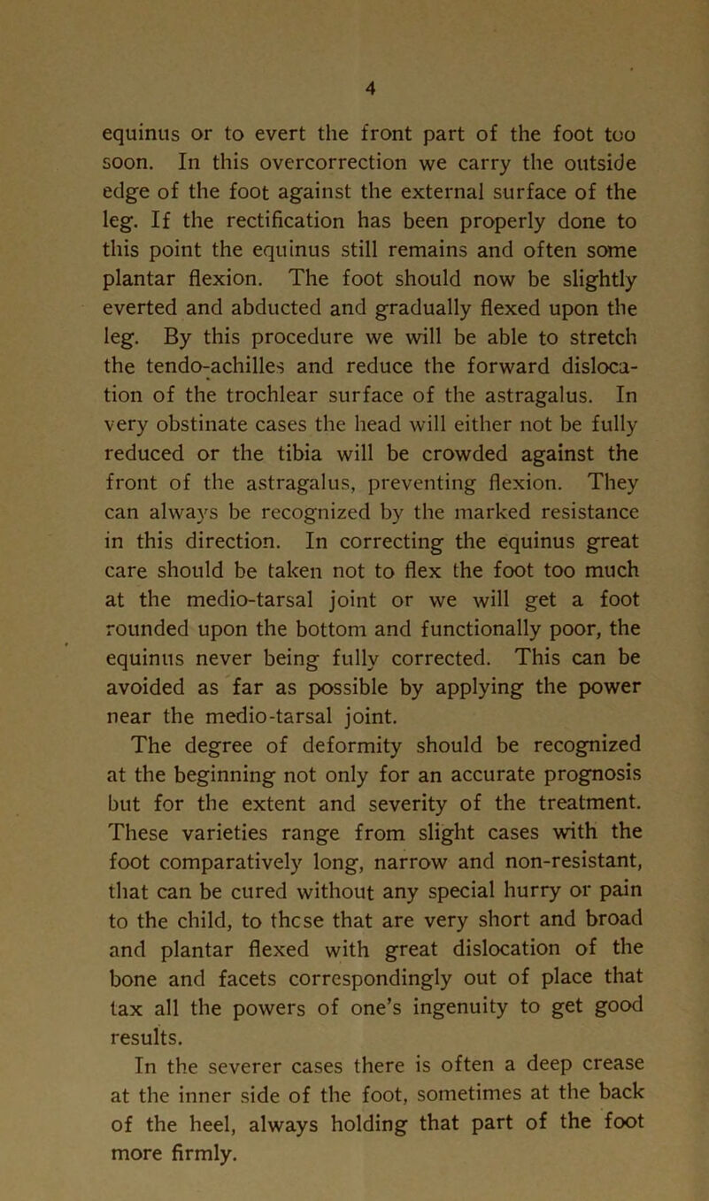 equinus or to evert the front part of the foot too soon. In this overcorrection we carry the outside edge of the foot against the external surface of the leg. If the rectification has been properly done to this point the equinus still remains and often some plantar flexion. The foot should now be slightly everted and abducted and gradually flexed upon the leg. By this procedure we will be able to stretch the tendo-achilles and reduce the forward disloca- tion of the trochlear surface of the astragalus. In very obstinate cases the head will either not be fully reduced or the tibia will be crowded against the front of the astragalus, preventing flexion. They can always be recognized by the marked resistance in this direction. In correcting the equinus great care should be taken not to flex the foot too much at the medio-tarsal joint or we will get a foot rounded upon the bottom and functionally poor, the equinus never being fully corrected. This can be avoided as far as possible by applying the power near the medio-tarsal joint. The degree of deformity should be recognized at the beginning not only for an accurate prognosis but for the extent and severity of the treatment. These varieties range from slight cases with the foot comparatively long, narrow and non-resistant, that can be cured without any special hurry or pain to the child, to these that are very short and broad and plantar flexed with great dislocation of the bone and facets correspondingly out of place that tax all the powers of one’s ingenuity to get good results. In the severer cases there is often a deep crease at the inner side of the foot, sometimes at the back of the heel, always holding that part of the foot more firmly.