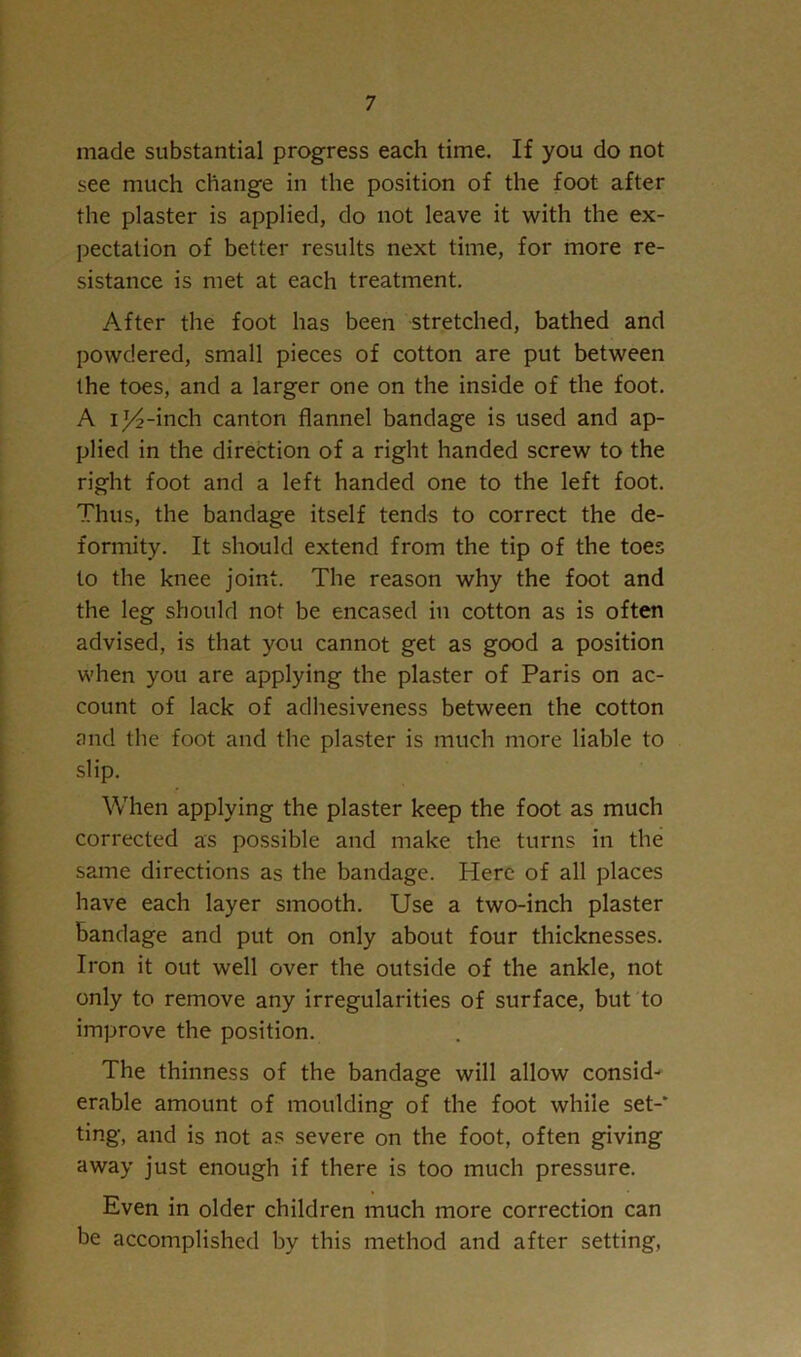 made substantial progress each time. If you do not see much change in the position of the foot after the plaster is applied, do not leave it with the ex- l^ectation of better results next time, for more re- sistance is met at each treatment. After the foot has been stretched, bathed and powdered, small pieces of cotton are put between the toes, and a larger one on the inside of the foot. A i^-inch canton flannel bandage is used and ap- plied in the direction of a right handed screw to the right foot and a left handed one to the left foot. Thus, the bandage itself tends to correct the de- formity. It should extend from the tip of the toes to the knee joint. The reason why the foot and the leg should not be encased in cotton as is often advised, is that you cannot get as good a position when you are applying the plaster of Paris on ac- count of lack of adliesiveness between the cotton and the foot and the plaster is much more liable to slip. When applying the plaster keep the foot as much corrected as possible and make the turns in the same directions as the bandage. Here of all places have each layer smooth. Use a two-inch plaster bandage and put on only about four thicknesses. Iron it out well over the outside of the ankle, not only to remove any irregularities of surface, but to improve the position. The thinness of the bandage will allow consid-' erable amount of moulding of the foot while set-* ting, and is not as severe on the foot, often giving away just enough if there is too much pressure. Even in older children much more correction can be accomplished by this method and after setting.