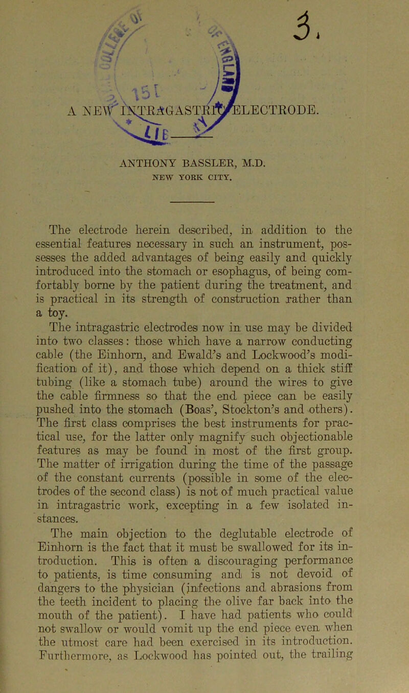 5. ANTHONY BASSLER, M.D. NEW YORK CITY. The electrode herein described, in addition to the essential features necessary in such an instrument, pos- sesses the added advantages of being easily and quickly introduced into the stomach or esophagus, of being com- fortably borne by the patient during the treatment, and is practical in its strength of construction rather than a toy. The intragastric electrodes now in use may be divided into two classes: those which have a narrow conducting cable (the Einhom, and Ewald’s and Lockwood’s modi- fication of it), and those which depend on a thick stiff tubing (like a stomach tube) around the wires to give the cable firmness so that the end piece can be easily pushed into the stomach (Boas’, Stockton’s and others). The first class comprises the best instruments for prac- tical use, for the latter only magnify such objectionable features as may be found in most of the first group. The matter of irrigation during the time of the passage of the constant currents (possible in some of the elec- trodes of the second class) is not of much practical value in intragastric work, excepting in a few isolated in- stances. The main objection to the deglutable electrode of Einhorn is the fact that it must be swallowed for its in- troduction. This is often a discouraging performance to patients, is time consuming and is not devoid of dangers to the physician (infections and abrasions from the teeth incident to placing the olive far back into the mouth of the patient). I have had patients who could not swallow or would vomit up the end piece even when the utmost care had been exercised in its introduction. Furthermore, as Lockwood has pointed out, the trailing