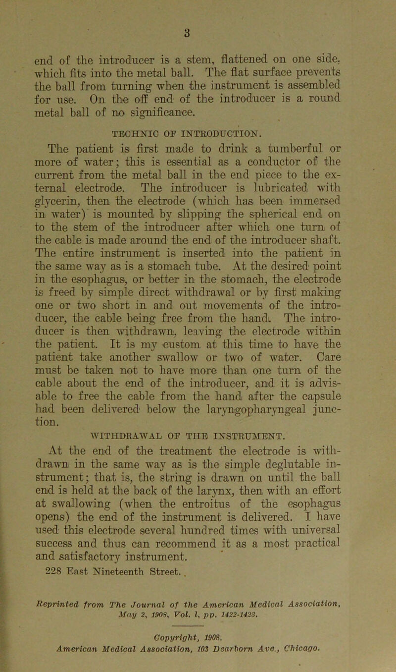 end of the introducer is a stem, flattened on one side, which fits into the metal ball. The flat surface prevents the ball from turning when the instrument is assembled for use. On the off end of the introducer is a round metal ball of no significance. TECHNIC OF INTRODUCTION. The patient is first made to drink a tumberful or more of water; this is essential as a conductor of the current from the metal ball in the end piece to the ex- ternal electrode. The introducer is lubricated with glycerin, then the electrode (wliich has been immersed in water) is mounted by slipping the spherical end on to the stem of the introducer after which one turn of the cable is made around the end of the introducer shaft. The entire instrument is inserted into the patient in the same way as is a stomach tube. At the desired point in the esophagus, or better in the stomach, the electrode is freed by simple direct withdrawal or by first making one or two short in and out movements of the intro- ducer, the cable being free from the hand. The intro- ducer is then withdrawn, leaving the electrode within the patient. It is my custom at this time to have the patient take another swallow or two of water. Care must be taken not to have more than one turn of the cable about the end of the introducer, and it is advis- able to free the cable from the hand after the capsule had been delivered below the laryngophar^mgeal junc- tion. WITHDRAWAL OF THE INSTRUMENT. At the end of the treatment the electrode is with- drawn in the same way as is the siipple deglutable in- strument; that is, the string is drawn on until the ball end is held at the back of the larynx, then with an effort at swallowing (when the entroitus of the esophagus opens) the end of the instrument is delivered. I have used this electrode several hundred times with universal success and thus can recommend it as a most practical and satisfactory instrument. 228 East Nineteenth Street.. Reprinted from The Journal of the American Medical Association, May 2, 1908, Vol. I, pp. 1422-1423, Copyright, 1908. American Medical Association, 103 Dearborn Ave., Chicago.